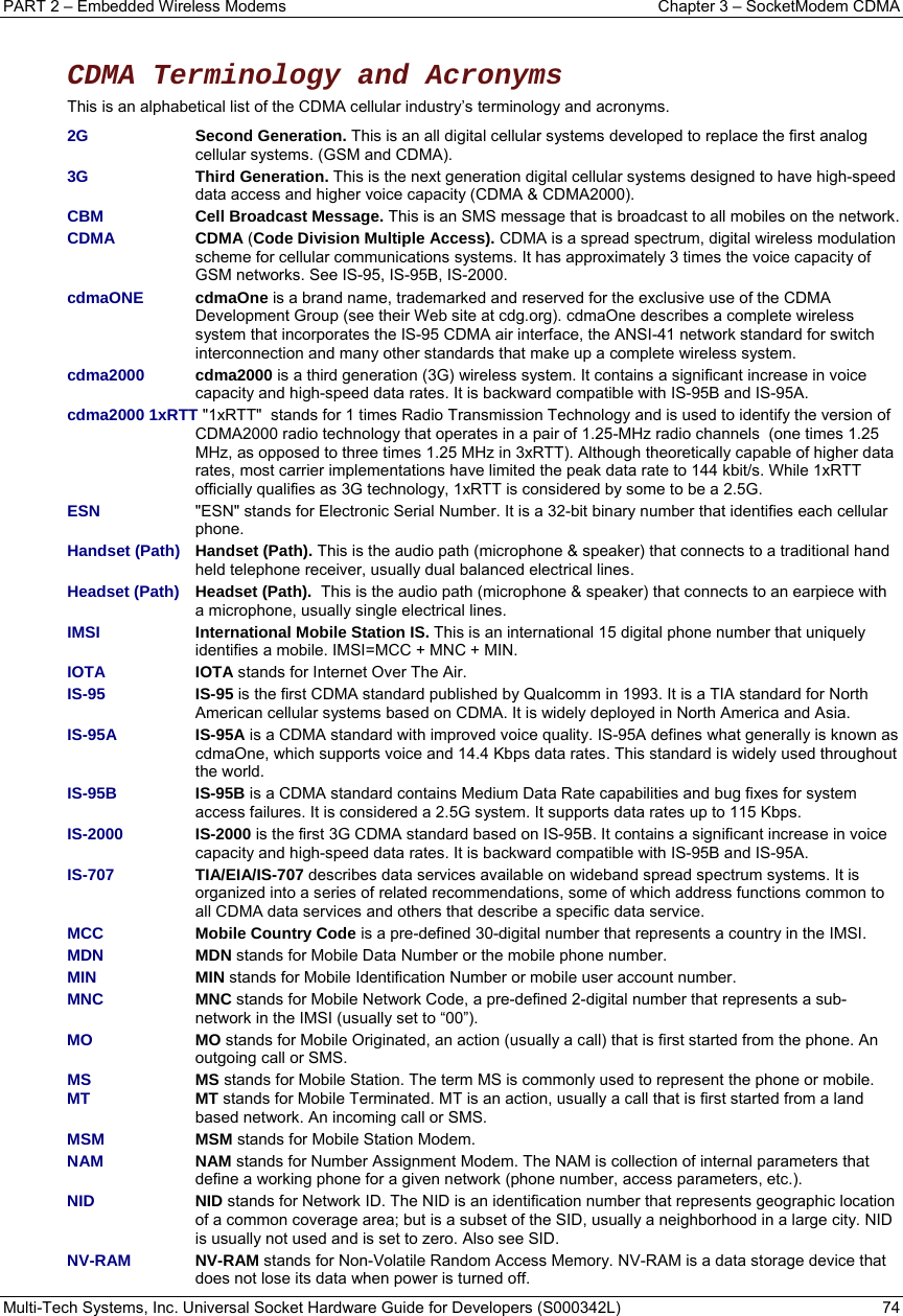PART 2 – Embedded Wireless Modems  Chapter 3 – SocketModem CDMA  Multi-Tech Systems, Inc. Universal Socket Hardware Guide for Developers (S000342L)  74   CDMA Terminology and Acronyms  This is an alphabetical list of the CDMA cellular industry’s terminology and acronyms. 2G Second Generation. This is an all digital cellular systems developed to replace the first analog cellular systems. (GSM and CDMA). 3G Third Generation. This is the next generation digital cellular systems designed to have high-speed data access and higher voice capacity (CDMA &amp; CDMA2000). CBM Cell Broadcast Message. This is an SMS message that is broadcast to all mobiles on the network. CDMA CDMA (Code Division Multiple Access). CDMA is a spread spectrum, digital wireless modulation scheme for cellular communications systems. It has approximately 3 times the voice capacity of GSM networks. See IS-95, IS-95B, IS-2000. cdmaONE  cdmaOne is a brand name, trademarked and reserved for the exclusive use of the CDMA Development Group (see their Web site at cdg.org). cdmaOne describes a complete wireless system that incorporates the IS-95 CDMA air interface, the ANSI-41 network standard for switch interconnection and many other standards that make up a complete wireless system. cdma2000 cdma2000 is a third generation (3G) wireless system. It contains a significant increase in voice capacity and high-speed data rates. It is backward compatible with IS-95B and IS-95A.  cdma2000 1xRTT &quot;1xRTT&quot;  stands for 1 times Radio Transmission Technology and is used to identify the version of CDMA2000 radio technology that operates in a pair of 1.25-MHz radio channels  (one times 1.25 MHz, as opposed to three times 1.25 MHz in 3xRTT). Although theoretically capable of higher data rates, most carrier implementations have limited the peak data rate to 144 kbit/s. While 1xRTT officially qualifies as 3G technology, 1xRTT is considered by some to be a 2.5G. ESN  &quot;ESN&quot; stands for Electronic Serial Number. It is a 32-bit binary number that identifies each cellular phone.  Handset (Path) Handset (Path). This is the audio path (microphone &amp; speaker) that connects to a traditional hand held telephone receiver, usually dual balanced electrical lines.  Headset (Path)   Headset (Path).  This is the audio path (microphone &amp; speaker) that connects to an earpiece with a microphone, usually single electrical lines. IMSI International Mobile Station IS. This is an international 15 digital phone number that uniquely identifies a mobile. IMSI=MCC + MNC + MIN. IOTA IOTA stands for Internet Over The Air. IS-95 IS-95 is the first CDMA standard published by Qualcomm in 1993. It is a TIA standard for North American cellular systems based on CDMA. It is widely deployed in North America and Asia.  IS-95A  IS-95A is a CDMA standard with improved voice quality. IS-95A defines what generally is known as cdmaOne, which supports voice and 14.4 Kbps data rates. This standard is widely used throughout the world.  IS-95B IS-95B is a CDMA standard contains Medium Data Rate capabilities and bug fixes for system access failures. It is considered a 2.5G system. It supports data rates up to 115 Kbps. IS-2000 IS-2000 is the first 3G CDMA standard based on IS-95B. It contains a significant increase in voice capacity and high-speed data rates. It is backward compatible with IS-95B and IS-95A.  IS-707 TIA/EIA/IS-707 describes data services available on wideband spread spectrum systems. It is organized into a series of related recommendations, some of which address functions common to all CDMA data services and others that describe a specific data service. MCC   Mobile Country Code is a pre-defined 30-digital number that represents a country in the IMSI. MDN   MDN stands for Mobile Data Number or the mobile phone number. MIN   MIN stands for Mobile Identification Number or mobile user account number. MNC  MNC stands for Mobile Network Code, a pre-defined 2-digital number that represents a sub-network in the IMSI (usually set to “00”). MO   MO stands for Mobile Originated, an action (usually a call) that is first started from the phone. An outgoing call or SMS.  MS  MS stands for Mobile Station. The term MS is commonly used to represent the phone or mobile. MT MT stands for Mobile Terminated. MT is an action, usually a call that is first started from a land based network. An incoming call or SMS. MSM MSM stands for Mobile Station Modem.  NAM NAM stands for Number Assignment Modem. The NAM is collection of internal parameters that define a working phone for a given network (phone number, access parameters, etc.).  NID NID stands for Network ID. The NID is an identification number that represents geographic location of a common coverage area; but is a subset of the SID, usually a neighborhood in a large city. NID is usually not used and is set to zero. Also see SID. NV-RAM   NV-RAM stands for Non-Volatile Random Access Memory. NV-RAM is a data storage device that does not lose its data when power is turned off. 