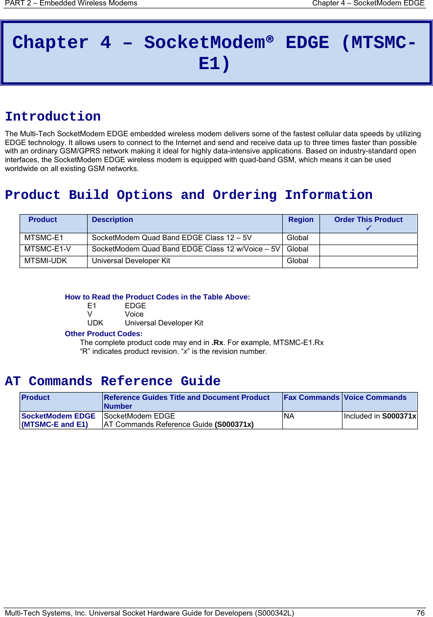 PART 2 – Embedded Wireless Modems  Chapter 4 – SocketModem EDGE Multi-Tech Systems, Inc. Universal Socket Hardware Guide for Developers (S000342L)  76  Chapter 4 – SocketModem® EDGE (MTSMC-E1)  Introduction The Multi-Tech SocketModem EDGE embedded wireless modem delivers some of the fastest cellular data speeds by utilizing EDGE technology. It allows users to connect to the Internet and send and receive data up to three times faster than possible with an ordinary GSM/GPRS network making it ideal for highly data-intensive applications. Based on industry-standard open interfaces, the SocketModem EDGE wireless modem is equipped with quad-band GSM, which means it can be used worldwide on all existing GSM networks.  Product Build Options and Ordering Information    Product  Description  Region  Order This Product 3 MTSMC-E1  SocketModem Quad Band EDGE Class 12 – 5V  Global   MTSMC-E1-V  SocketModem Quad Band EDGE Class 12 w/Voice – 5V Global   MTSMI-UDK  Universal Developer Kit  Global     How to Read the Product Codes in the Table Above: E1 EDGE V Voice  UDK Universal Developer Kit Other Product Codes: The complete product code may end in .Rx. For example, MTSMC-E1.Rx   “R” indicates product revision. “x” is the revision number.  AT Commands Reference Guide Product  Reference Guides Title and Document Product Number  Fax Commands Voice Commands SocketModem EDGE (MTSMC-E and E1)  SocketModem EDGE  AT Commands Reference Guide (S000371x)  NA Included in S000371x 