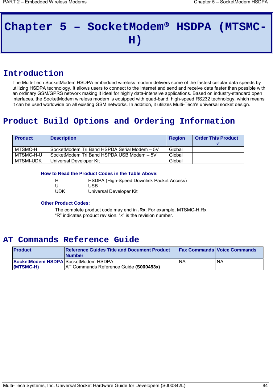 PART 2 – Embedded Wireless Modems  Chapter 5 – SocketModem HSDPA Multi-Tech Systems, Inc. Universal Socket Hardware Guide for Developers (S000342L)  84  Chapter 5 – SocketModem® HSDPA (MTSMC-H)  Introduction The Multi-Tech SocketModem HSDPA embedded wireless modem delivers some of the fastest cellular data speeds by utilizing HSDPA technology. It allows users to connect to the Internet and send and receive data faster than possible with an ordinary GSM/GPRS network making it ideal for highly data-intensive applications. Based on industry-standard open interfaces, the SocketModem wireless modem is equipped with quad-band, high-speed RS232 technology, which means it can be used worldwide on all existing GSM networks. In addition, it utilizes Multi-Tech&apos;s universal socket design. Product Build Options and Ordering Information  Product Description Region Order This Product 3 MTSMC-H  SocketModem Tri Band HSPDA Serial Modem – 5V  Global   MTSMC-H-U  SocketModem Tri Band HSPDA USB Modem – 5V  Global   MTSMI-UDK  Universal Developer Kit  Global    How to Read the Product Codes in the Table Above: H  HSDPA (High-Speed Downlink Packet Access) U USB  UDK  Universal Developer Kit Other Product Codes: The complete product code may end in .Rx. For example, MTSMC-H.Rx.   “R” indicates product revision. “x” is the revision number.   AT Commands Reference Guide Product  Reference Guides Title and Document Product Number  Fax Commands Voice Commands SocketModem HSDPA (MTSMC-H)  SocketModem HSDPA  AT Commands Reference Guide (S000453x)  NA NA 