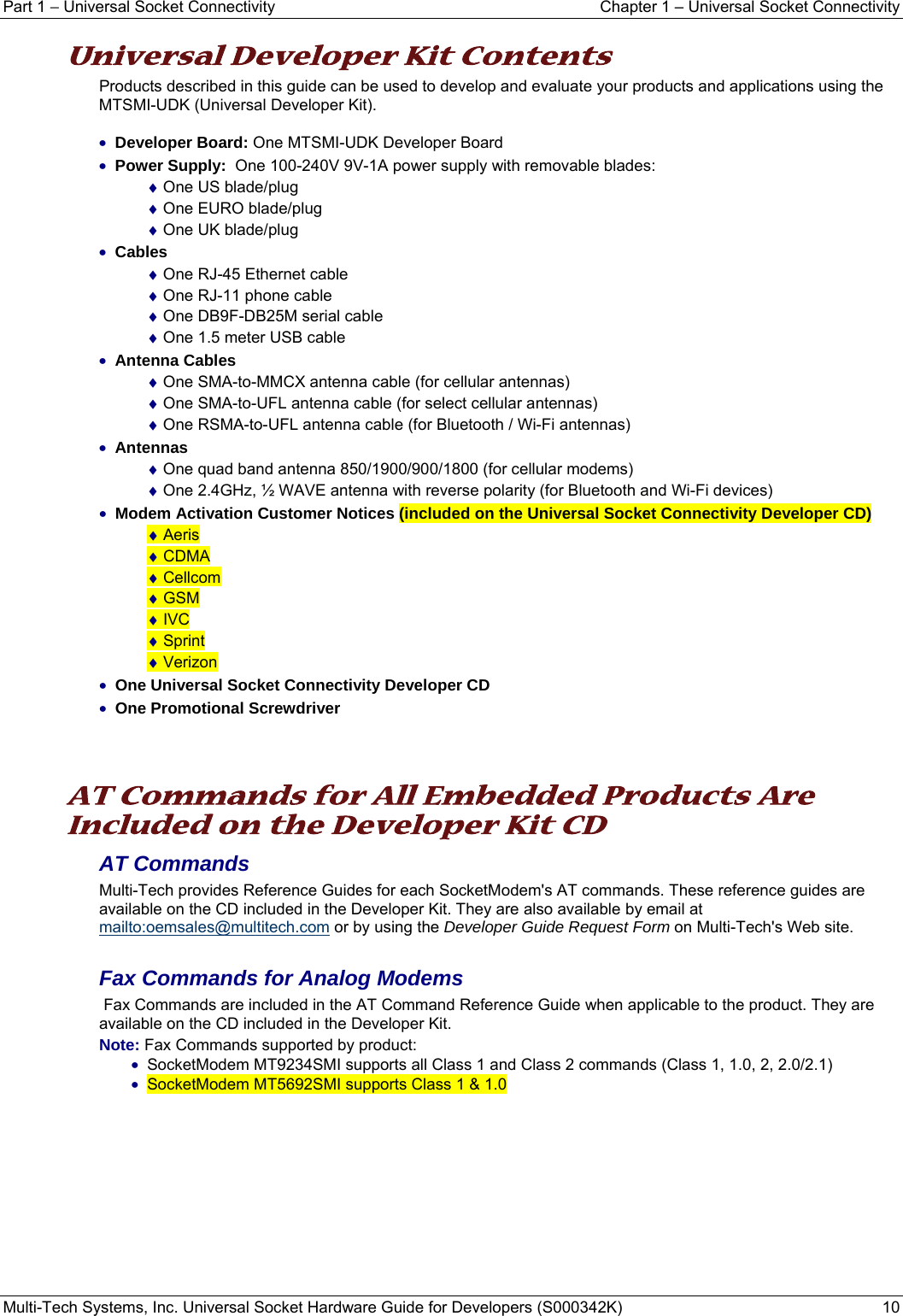 Part 1 − Universal Socket Connectivity    Chapter 1 – Universal Socket Connectivity Multi-Tech Systems, Inc. Universal Socket Hardware Guide for Developers (S000342K)  10  Universal Developer Kit Contents Products described in this guide can be used to develop and evaluate your products and applications using the MTSMI-UDK (Universal Developer Kit).  • Developer Board: One MTSMI-UDK Developer Board • Power Supply:  One 100-240V 9V-1A power supply with removable blades: ♦ One US blade/plug ♦ One EURO blade/plug ♦ One UK blade/plug • Cables ♦ One RJ-45 Ethernet cable  ♦ One RJ-11 phone cable ♦ One DB9F-DB25M serial cable ♦ One 1.5 meter USB cable • Antenna Cables ♦ One SMA-to-MMCX antenna cable (for cellular antennas) ♦ One SMA-to-UFL antenna cable (for select cellular antennas) ♦ One RSMA-to-UFL antenna cable (for Bluetooth / Wi-Fi antennas) • Antennas ♦ One quad band antenna 850/1900/900/1800 (for cellular modems) ♦ One 2.4GHz, ½ WAVE antenna with reverse polarity (for Bluetooth and Wi-Fi devices) • Modem Activation Customer Notices (included on the Universal Socket Connectivity Developer CD) ♦ Aeris ♦ CDMA ♦ Cellcom ♦ GSM ♦ IVC ♦ Sprint ♦ Verizon • One Universal Socket Connectivity Developer CD  • One Promotional Screwdriver    AT Commands for All Embedded Products Are Included on the Developer Kit CD AT Commands  Multi-Tech provides Reference Guides for each SocketModem&apos;s AT commands. These reference guides are available on the CD included in the Developer Kit. They are also available by email at mailto:oemsales@multitech.com or by using the Developer Guide Request Form on Multi-Tech&apos;s Web site.   Fax Commands for Analog Modems   Fax Commands are included in the AT Command Reference Guide when applicable to the product. They are available on the CD included in the Developer Kit.   Note: Fax Commands supported by product:  • SocketModem MT9234SMI supports all Class 1 and Class 2 commands (Class 1, 1.0, 2, 2.0/2.1) • SocketModem MT5692SMI supports Class 1 &amp; 1.0     