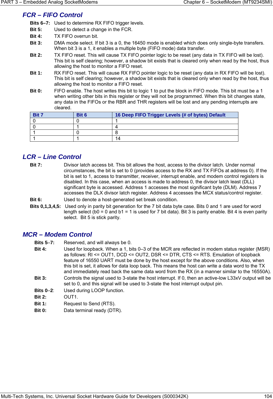 PART 3 – Embedded Analog SocketModems  Chapter 6 – SocketModem (MT9234SMI) Multi-Tech Systems, Inc. Universal Socket Hardware Guide for Developers (S000342K)  104  FCR – FIFO Control Bits 6–7:  Used to determine RX FIFO trigger levels. Bit 5:  Used to detect a change in the FCR. Bit 4:   TX FIFO overrun bit. Bit 3:   DMA mode select. If bit 3 is a 0, the 16450 mode is enabled which does only single-byte transfers. When bit 3 is a 1, it enables a multiple byte (FIFO mode) data transfer. Bit 2:   TX FIFO reset. This will cause TX FIFO pointer logic to be reset (any data in TX FIFO will be lost). This bit is self clearing; however, a shadow bit exists that is cleared only when read by the host, thus allowing the host to monitor a FIFO reset. Bit 1:   RX FIFO reset. This will cause RX FIFO pointer logic to be reset (any data in RX FIFO will be lost). This bit is self clearing; however, a shadow bit exists that is cleared only when read by the host, thus allowing the host to monitor a FIFO reset. Bit 0:   FIFO enable. The host writes this bit to logic 1 to put the block in FIFO mode. This bit must be a 1 when writing other bits in this register or they will not be programmed. When this bit changes state, any data in the FIFOs or the RBR and THR registers will be lost and any pending interrupts are cleared. Bit 7  Bit 6  16 Deep FIFO Trigger Levels (# of bytes) Default 0 0 1 0 1 4 1 0 8 1 1 14  LCR – Line Control Bit 7:   Divisor latch access bit. This bit allows the host, access to the divisor latch. Under normal circumstances, the bit is set to 0 (provides access to the RX and TX FIFOs at address 0). If the bit is set to 1, access to transmitter, receiver, interrupt enable, and modem control registers is disabled. In this case, when an access is made to address 0, the divisor latch least (DLL) significant byte is accessed. Address 1 accesses the most significant byte (DLM). Address 7 accesses the DLX divisor latch register. Address 4 accesses the MCX status/control register. Bit 6:   Used to denote a host-generated set break condition. Bits 0,1,3,4,5:   Used only in parity bit generation for the 7 bit data byte case. Bits 0 and 1 are used for word length select (b0 = 0 and b1 = 1 is used for 7 bit data). Bit 3 is parity enable. Bit 4 is even parity select.  Bit 5 is stick parity.  MCR – Modem Control Bits 5–7:  Reserved, and will always be 0. Bit 4:   Used for loopback. When a 1, bits 0–3 of the MCR are reflected in modem status register (MSR) as follows: RI &lt;= OUT1, DCD &lt;= OUT2, DSR &lt;= DTR, CTS &lt;= RTS. Emulation of loopback feature of 16550 UART must be done by the host except for the above conditions. Also, when this bit is set, it allows for data loop back. This means the host can write a data word to the TX and immediately read back the same data word from the RX (in a manner similar to the 16550A). Bit 3:   Controls the signal used to 3-state the host interrupt. If 0, then an active-low L33xV output will be set to 0, and this signal will be used to 3-state the host interrupt output pin. Bits 0–2:  Used during LOOP function. Bit 2:  OUT1. Bit 1:   Request to Send (RTS). Bit 0:   Data terminal ready (DTR).   