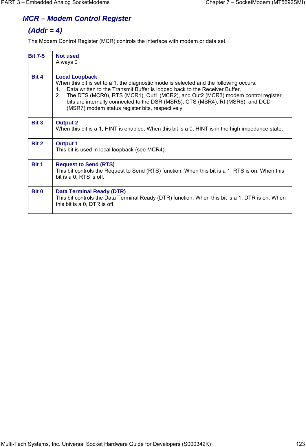 PART 3 – Embedded Analog SocketModems    Chapter 7 – SocketModem (MT5692SMI) Multi-Tech Systems, Inc. Universal Socket Hardware Guide for Developers (S000342K)  123  MCR – Modem Control Register  (Addr = 4) The Modem Control Register (MCR) controls the interface with modem or data set.  Bit 7-5  Not used Always 0  Bit 4  Local Loopback When this bit is set to a 1, the diagnostic mode is selected and the following occurs: 1.  Data written to the Transmit Buffer is looped back to the Receiver Buffer. 2.  The DTS (MCR0), RTS (MCR1), Out1 (MCR2), and Out2 (MCR3) modem control register bits are internally connected to the DSR (MSR5), CTS (MSR4), RI (MSR6), and DCD (MSR7) modem status register bits, respectively.  Bit 3  Output 2 When this bit is a 1, HINT is enabled. When this bit is a 0, HINT is in the high impedance state.  Bit 2  Output 1 This bit is used in local loopback (see MCR4).  Bit 1  Request to Send (RTS) This bit controls the Request to Send (RTS) function. When this bit is a 1, RTS is on. When this bit is a 0, RTS is off.  Bit 0  Data Terminal Ready (DTR) This bit controls the Data Terminal Ready (DTR) function. When this bit is a 1, DTR is on. When this bit is a 0, DTR is off.     