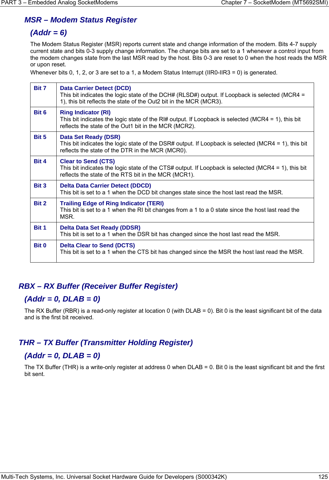 PART 3 – Embedded Analog SocketModems    Chapter 7 – SocketModem (MT5692SMI) Multi-Tech Systems, Inc. Universal Socket Hardware Guide for Developers (S000342K)  125  MSR – Modem Status Register  (Addr = 6) The Modem Status Register (MSR) reports current state and change information of the modem. Bits 4-7 supply current state and bits 0-3 supply change information. The change bits are set to a 1 whenever a control input from the modem changes state from the last MSR read by the host. Bits 0-3 are reset to 0 when the host reads the MSR or upon reset. Whenever bits 0, 1, 2, or 3 are set to a 1, a Modem Status Interrupt (IIR0-IIR3 = 0) is generated.  Bit 7  Data Carrier Detect (DCD) This bit indicates the logic state of the DCH# (RLSD#) output. If Loopback is selected (MCR4 = 1), this bit reflects the state of the Out2 bit in the MCR (MCR3).  Bit 6  Ring Indicator (RI) This bit indicates the logic state of the RI# output. If Loopback is selected (MCR4 = 1), this bit reflects the state of the Out1 bit in the MCR (MCR2).  Bit 5  Data Set Ready (DSR) This bit indicates the logic state of the DSR# output. If Loopback is selected (MCR4 = 1), this bit reflects the state of the DTR in the MCR (MCR0).  Bit 4  Clear to Send (CTS) This bit indicates the logic state of the CTS# output. If Loopback is selected (MCR4 = 1), this bit reflects the state of the RTS bit in the MCR (MCR1).  Bit 3  Delta Data Carrier Detect (DDCD) This bit is set to a 1 when the DCD bit changes state since the host last read the MSR. Bit 2  Trailing Edge of Ring Indicator (TERI) This bit is set to a 1 when the RI bit changes from a 1 to a 0 state since the host last read the MSR. Bit 1  Delta Data Set Ready (DDSR) This bit is set to a 1 when the DSR bit has changed since the host last read the MSR.  Bit 0  Delta Clear to Send (DCTS) This bit is set to a 1 when the CTS bit has changed since the MSR the host last read the MSR.     RBX – RX Buffer (Receiver Buffer Register)  (Addr = 0, DLAB = 0) The RX Buffer (RBR) is a read-only register at location 0 (with DLAB = 0). Bit 0 is the least significant bit of the data and is the first bit received.   THR – TX Buffer (Transmitter Holding Register)  (Addr = 0, DLAB = 0) The TX Buffer (THR) is a write-only register at address 0 when DLAB = 0. Bit 0 is the least significant bit and the first bit sent.    