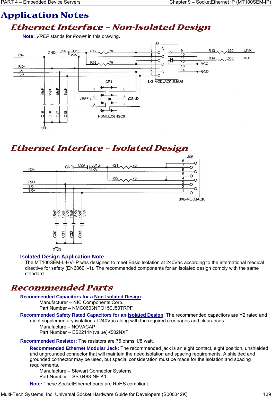 PART 4 – Embedded Device Servers  Chapter 9 – SocketEthernet IP (MT100SEM-IP)  Multi-Tech Systems, Inc. Universal Socket Hardware Guide for Developers (S000342K)  139  Application Notes Ethernet Interface – Non-Isolated Design Note: VREF stands for Power in this drawing.    Ethernet Interface – Isolated Design  Isolated Design Application Note The MT100SEM-L-HV-IP was designed to meet Basic Isolation at 240Vac according to the international medical directive for safety (EN60601-1). The recommended components for an isolated design comply with the same standard.   Recommended Parts  Recommended Capacitors for a Non-Isolated Design:  Manufacturer – NIC Components Corp.  Part Number – NMC0603NPO150J50TRPF Recommended Safety Rated Capacitors for an Isolated Design: The recommended capacitors are Y2 rated and meet supplementary isolation at 240Vac along with the required creepages and clearances. Manufacture – NOVACAP Part Number – ES2211N(value)K502NXT  Recommended Resistor: The resistors are 75 ohms 1/8 watt. Recommended Ethernet Modular Jack: The recommended jack is an eight contact, eight position, unshielded and ungrounded connector that will maintain the need isolation and spacing requirements. A shielded and grounded connector may be used, but special consideration must be made for the isolation and spacing requirements.  Manufacture – Stewart Connector Systems Part Number – SS-6488-NF-K1 Note: These SocketEthernet parts are RoHS compliant.   