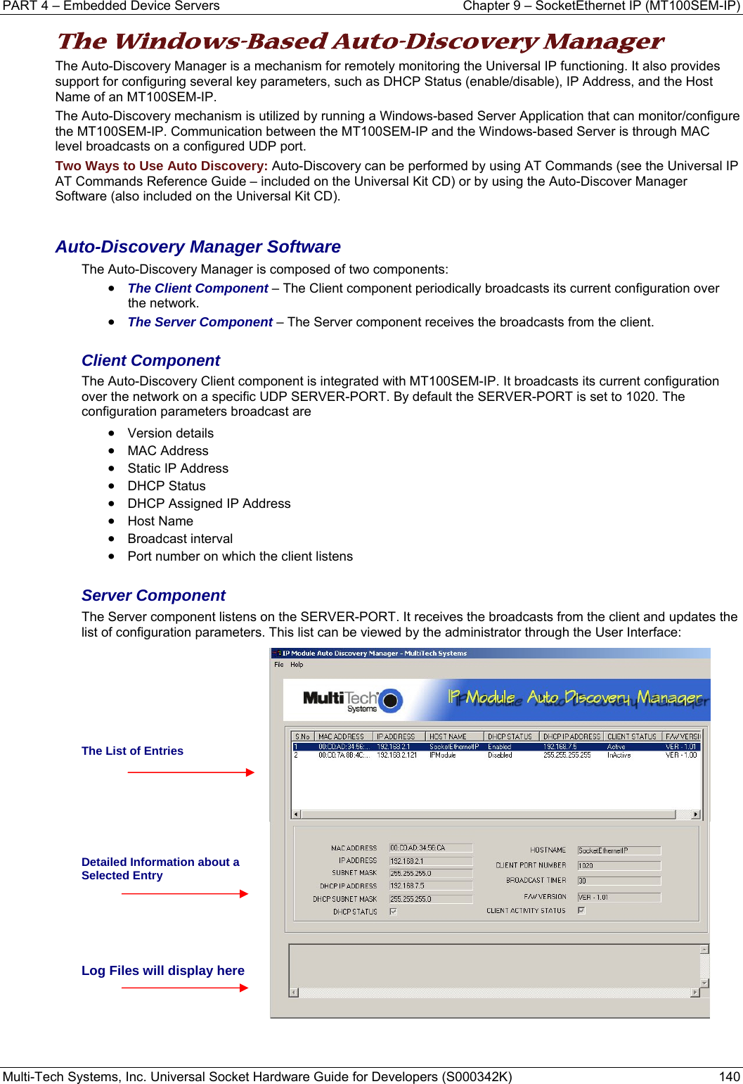 PART 4 – Embedded Device Servers  Chapter 9 – SocketEthernet IP (MT100SEM-IP)  Multi-Tech Systems, Inc. Universal Socket Hardware Guide for Developers (S000342K)  140  The Windows-Based Auto-Discovery Manager  The Auto-Discovery Manager is a mechanism for remotely monitoring the Universal IP functioning. It also provides support for configuring several key parameters, such as DHCP Status (enable/disable), IP Address, and the Host Name of an MT100SEM-IP.  The Auto-Discovery mechanism is utilized by running a Windows-based Server Application that can monitor/configure the MT100SEM-IP. Communication between the MT100SEM-IP and the Windows-based Server is through MAC level broadcasts on a configured UDP port. Two Ways to Use Auto Discovery: Auto-Discovery can be performed by using AT Commands (see the Universal IP AT Commands Reference Guide – included on the Universal Kit CD) or by using the Auto-Discover Manager Software (also included on the Universal Kit CD).  Auto-Discovery Manager Software The Auto-Discovery Manager is composed of two components: • The Client Component – The Client component periodically broadcasts its current configuration over the network. • The Server Component – The Server component receives the broadcasts from the client.  Client Component The Auto-Discovery Client component is integrated with MT100SEM-IP. It broadcasts its current configuration over the network on a specific UDP SERVER-PORT. By default the SERVER-PORT is set to 1020. The configuration parameters broadcast are  • Version details • MAC Address • Static IP Address • DHCP Status • DHCP Assigned IP Address • Host Name • Broadcast interval • Port number on which the client listens  Server Component The Server component listens on the SERVER-PORT. It receives the broadcasts from the client and updates the list of configuration parameters. This list can be viewed by the administrator through the User Interface:      The List of Entries     Detailed Information about a Selected Entry    Log Files will display here    