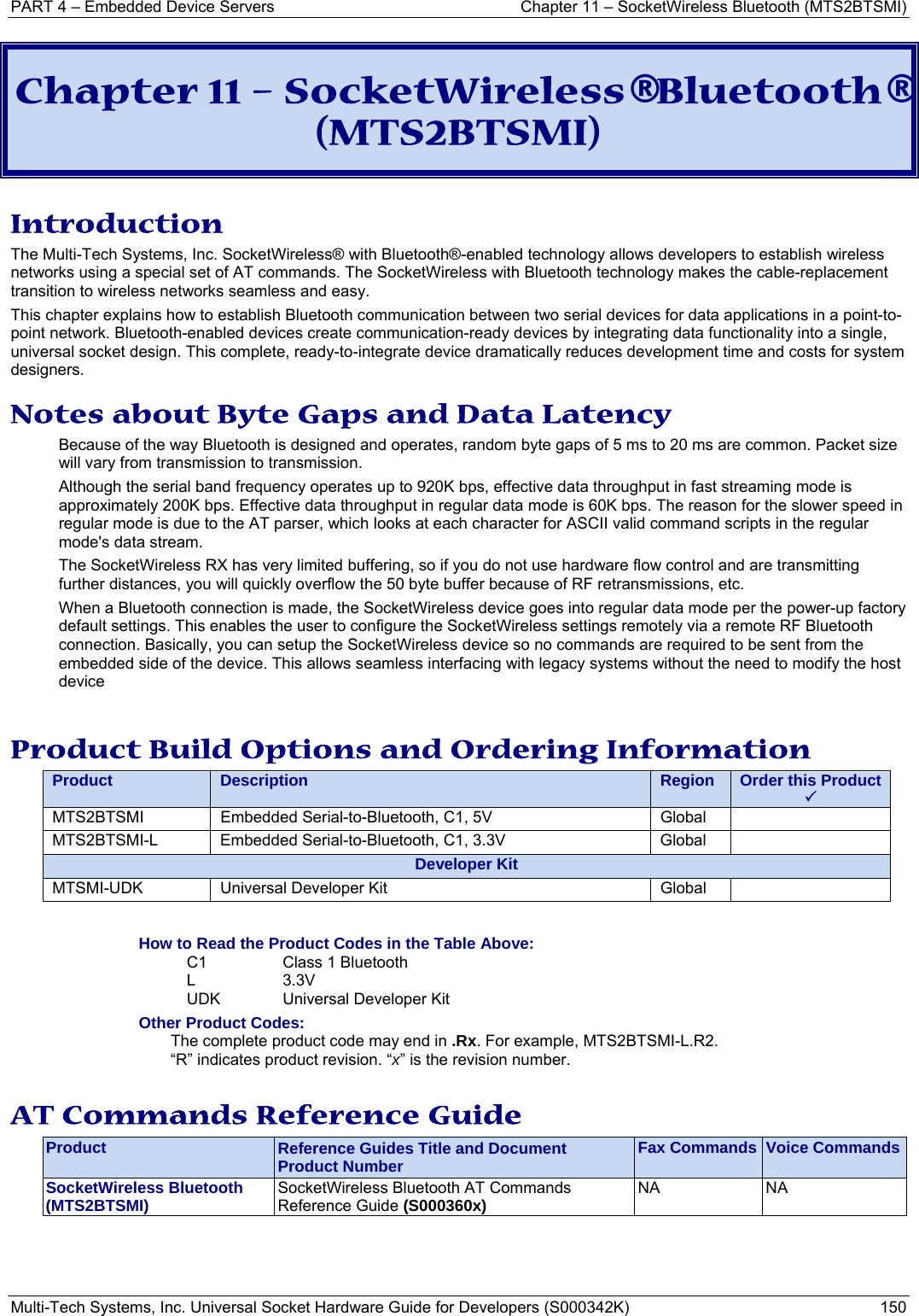 PART 4 – Embedded Device Servers  Chapter 11 – SocketWireless Bluetooth (MTS2BTSMI) Multi-Tech Systems, Inc. Universal Socket Hardware Guide for Developers (S000342K)  150  Chapter 11 – SocketWireless® Bluetooth® (MTS2BTSMI) Introduction The Multi-Tech Systems, Inc. SocketWireless® with Bluetooth®-enabled technology allows developers to establish wireless networks using a special set of AT commands. The SocketWireless with Bluetooth technology makes the cable-replacement transition to wireless networks seamless and easy.  This chapter explains how to establish Bluetooth communication between two serial devices for data applications in a point-to-point network. Bluetooth-enabled devices create communication-ready devices by integrating data functionality into a single, universal socket design. This complete, ready-to-integrate device dramatically reduces development time and costs for system designers. Notes about Byte Gaps and Data Latency Because of the way Bluetooth is designed and operates, random byte gaps of 5 ms to 20 ms are common. Packet size will vary from transmission to transmission.  Although the serial band frequency operates up to 920K bps, effective data throughput in fast streaming mode is approximately 200K bps. Effective data throughput in regular data mode is 60K bps. The reason for the slower speed in regular mode is due to the AT parser, which looks at each character for ASCII valid command scripts in the regular mode&apos;s data stream.  The SocketWireless RX has very limited buffering, so if you do not use hardware flow control and are transmitting further distances, you will quickly overflow the 50 byte buffer because of RF retransmissions, etc.   When a Bluetooth connection is made, the SocketWireless device goes into regular data mode per the power-up factory default settings. This enables the user to configure the SocketWireless settings remotely via a remote RF Bluetooth connection. Basically, you can setup the SocketWireless device so no commands are required to be sent from the embedded side of the device. This allows seamless interfacing with legacy systems without the need to modify the host device  Product Build Options and Ordering Information Product  Description  Region  Order this Product  3MTS2BTSMI  Embedded Serial-to-Bluetooth, C1, 5V  Global   MTS2BTSMI-L  Embedded Serial-to-Bluetooth, C1, 3.3V  Global   Developer KitMTSMI-UDK  Universal Developer Kit  Global    How to Read the Product Codes in the Table Above: C1  Class 1 Bluetooth  L 3.3V UDK  Universal Developer Kit Other Product Codes: The complete product code may end in .Rx. For example, MTS2BTSMI-L.R2.   “R” indicates product revision. “x” is the revision number.  AT Commands Reference Guide Product  Reference Guides Title and Document Product Number  Fax Commands  Voice CommandsSocketWireless Bluetooth   (MTS2BTSMI)  SocketWireless Bluetooth AT Commands Reference Guide (S000360x)   NA NA    