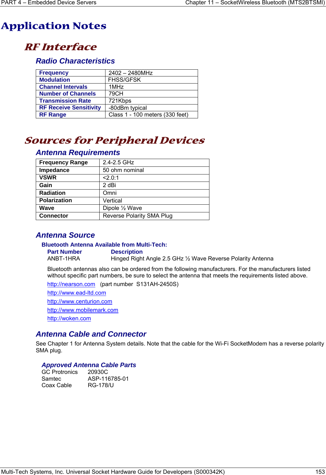 PART 4 – Embedded Device Servers  Chapter 11 – SocketWireless Bluetooth (MTS2BTSMI) Multi-Tech Systems, Inc. Universal Socket Hardware Guide for Developers (S000342K)  153  Application Notes  RF Interface Radio Characteristics Frequency  2402 – 2480MHz Modulation  FHSS/GFSK Channel Intervals  1MHz Number of Channels  79CH Transmission Rate  721Kbps RF Receive Sensitivity  -80dBm typical RF Range  Class 1 - 100 meters (330 feet)   Sources for Peripheral Devices Antenna Requirements Frequency Range  2.4-2.5 GHz Impedance  50 ohm nominal VSWR  &lt;2.0:1 Gain  2 dBi Radiation  Omni Polarization  Vertical Wave  Dipole ½ Wave Connector Reverse Polarity SMA Plug   Antenna Source Bluetooth Antenna Available from Multi-Tech: Part Number  Description ANBT-1HRA  Hinged Right Angle 2.5 GHz ½ Wave Reverse Polarity Antenna Bluetooth antennas also can be ordered from the following manufacturers. For the manufacturers listed without specific part numbers, be sure to select the antenna that meets the requirements listed above.  http://nearson.com   (part number  S131AH-2450S)  http://www.ead-ltd.com http://www.centurion.com http://www.mobilemark.com http://woken.com Antenna Cable and Connector See Chapter 1 for Antenna System details. Note that the cable for the Wi-Fi SocketModem has a reverse polarity SMA plug. Approved Antenna Cable Parts GC Protronics  20930C Samtec ASP-116785-01 Coax Cable  RG-178/U   