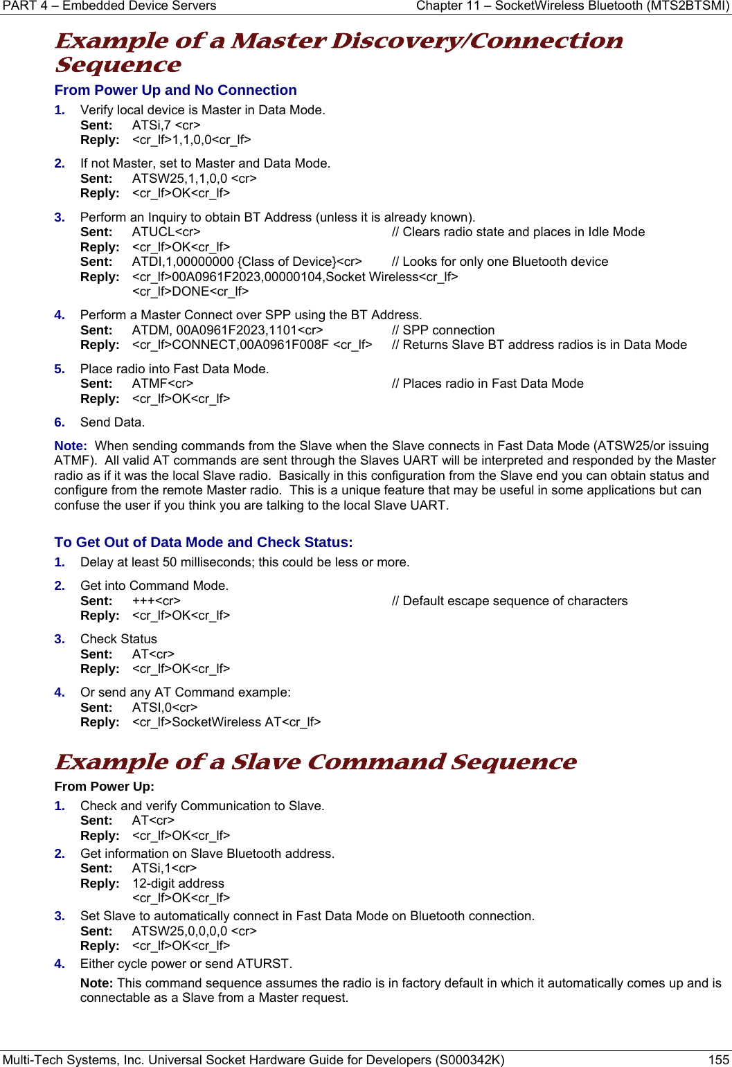 PART 4 – Embedded Device Servers  Chapter 11 – SocketWireless Bluetooth (MTS2BTSMI) Multi-Tech Systems, Inc. Universal Socket Hardware Guide for Developers (S000342K)  155  Example of a Master Discovery/Connection Sequence From Power Up and No Connection 1.  Verify local device is Master in Data Mode.  Sent:    ATSi,7 &lt;cr&gt;        Reply:  &lt;cr_lf&gt;1,1,0,0&lt;cr_lf&gt; 2.  If not Master, set to Master and Data Mode. Sent:    ATSW25,1,1,0,0 &lt;cr&gt;       Reply:   &lt;cr_lf&gt;OK&lt;cr_lf&gt; 3.  Perform an Inquiry to obtain BT Address (unless it is already known).  Sent:  ATUCL&lt;cr&gt; // Clears radio state and places in Idle Mode Reply:  &lt;cr_lf&gt;OK&lt;cr_lf&gt;  Sent:   ATDI,1,00000000 {Class of Device}&lt;cr&gt;   // Looks for only one Bluetooth device Reply: &lt;cr_lf&gt;00A0961F2023,00000104,Socket Wireless&lt;cr_lf&gt;  &lt;cr_lf&gt;DONE&lt;cr_lf&gt; 4.  Perform a Master Connect over SPP using the BT Address.  Sent:  ATDM, 00A0961F2023,1101&lt;cr&gt;  // SPP connection    Reply: &lt;cr_lf&gt;CONNECT,00A0961F008F &lt;cr_lf&gt;  // Returns Slave BT address radios is in Data Mode 5.  Place radio into Fast Data Mode.  Sent:  ATMF&lt;cr&gt;  // Places radio in Fast Data Mode  Reply: &lt;cr_lf&gt;OK&lt;cr_lf&gt; 6.  Send Data.  Note:  When sending commands from the Slave when the Slave connects in Fast Data Mode (ATSW25/or issuing ATMF).  All valid AT commands are sent through the Slaves UART will be interpreted and responded by the Master radio as if it was the local Slave radio.  Basically in this configuration from the Slave end you can obtain status and configure from the remote Master radio.  This is a unique feature that may be useful in some applications but can confuse the user if you think you are talking to the local Slave UART.     To Get Out of Data Mode and Check Status: 1.  Delay at least 50 milliseconds; this could be less or more. 2.  Get into Command Mode.  Sent:  +++&lt;cr&gt;  // Default escape sequence of characters  Reply: &lt;cr_lf&gt;OK&lt;cr_lf&gt; 3.  Check Status  Sent:  AT&lt;cr&gt;  Reply: &lt;cr_lf&gt;OK&lt;cr_lf&gt; 4.  Or send any AT Command example:  Sent:  ATSI,0&lt;cr&gt;  Reply: &lt;cr_lf&gt;SocketWireless AT&lt;cr_lf&gt;   Example of a Slave Command Sequence From Power Up: 1.  Check and verify Communication to Slave. Sent:   AT&lt;cr&gt; Reply:   &lt;cr_lf&gt;OK&lt;cr_lf&gt; 2.  Get information on Slave Bluetooth address. Sent:   ATSi,1&lt;cr&gt; Reply:  12-digit address   &lt;cr_lf&gt;OK&lt;cr_lf&gt; 3.  Set Slave to automatically connect in Fast Data Mode on Bluetooth connection. Sent:   ATSW25,0,0,0,0 &lt;cr&gt;       Reply:   &lt;cr_lf&gt;OK&lt;cr_lf&gt; 4.  Either cycle power or send ATURST. Note: This command sequence assumes the radio is in factory default in which it automatically comes up and is connectable as a Slave from a Master request.     