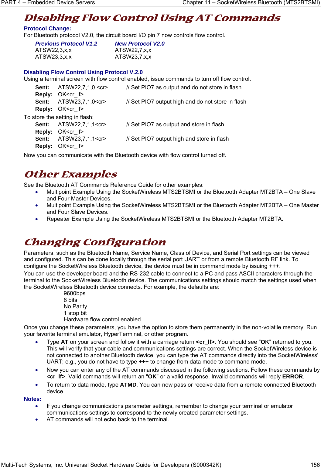 PART 4 – Embedded Device Servers  Chapter 11 – SocketWireless Bluetooth (MTS2BTSMI) Multi-Tech Systems, Inc. Universal Socket Hardware Guide for Developers (S000342K)  156  Disabling Flow Control Using AT Commands Protocol Change: For Bluetooth protocol V2.0, the circuit board I/O pin 7 now controls flow control.  Previous Protocol V1.2   New Protocol V2.0 ATSW22,3,x,x    ATSW22,7,x,x  ATSW23,3,x,x ATSW23,7,x,x  Disabling Flow Control Using Protocol V.2.0 Using a terminal screen with flow control enabled, issue commands to turn off flow control. Sent:    ATSW22,7,1,0 &lt;cr&gt;    // Set PIO7 as output and do not store in flash Reply:   OK&lt;cr_lf&gt; Sent:   ATSW23,7,1,0&lt;cr&gt; // Set PIO7 output high and do not store in flash Reply:   OK&lt;cr_lf&gt; To store the setting in flash: Sent:    ATSW22,7,1,1&lt;cr&gt;    // Set PIO7 as output and store in flash Reply:   OK&lt;cr_lf&gt; Sent:   ATSW23,7,1,1&lt;cr&gt; // Set PIO7 output high and store in flash Reply:   OK&lt;cr_lf&gt; Now you can communicate with the Bluetooth device with flow control turned off.  Other Examples See the Bluetooth AT Commands Reference Guide for other examples: • Multipoint Example Using the SocketWireless MTS2BTSMI or the Bluetooth Adapter MT2BTA – One Slave and Four Master Devices. • Multipoint Example Using the SocketWireless MTS2BTSMI or the Bluetooth Adapter MT2BTA – One Master and Four Slave Devices. • Repeater Example Using the SocketWireless MTS2BTSMI or the Bluetooth Adapter MT2BTA.   Changing Configuration Parameters, such as the Bluetooth Name, Service Name, Class of Device, and Serial Port settings can be viewed and configured. This can be done locally through the serial port UART or from a remote Bluetooth RF link. To configure the SocketWireless Bluetooth device, the device must be in command mode by issuing +++.  You can use the developer board and the RS-232 cable to connect to a PC and pass ASCII characters through the terminal to the SocketWireless Bluetooth device. The communications settings should match the settings used when the SocketWireless Bluetooth device connects. For example, the defaults are: 9600bps 8 bits No Parity 1 stop bit Hardware flow control enabled.  Once you change these parameters, you have the option to store them permanently in the non-volatile memory. Run your favorite terminal emulator, HyperTerminal, or other program.  • Type AT on your screen and follow it with a carriage return &lt;cr_lf&gt;. You should see &quot;OK&quot; returned to you. This will verify that your cable and communications settings are correct. When the SocketWireless device is not connected to another Bluetooth device, you can type the AT commands directly into the SocketWireless&apos; UART; e.g., you do not have to type +++ to change from data mode to command mode. • Now you can enter any of the AT commands discussed in the following sections. Follow these commands by &lt;cr_lf&gt;. Valid commands will return an &quot;OK&quot; or a valid response. Invalid commands will reply ERROR.  • To return to data mode, type ATMD. You can now pass or receive data from a remote connected Bluetooth device.   Notes:  • If you change communications parameter settings, remember to change your terminal or emulator communications settings to correspond to the newly created parameter settings.   • AT commands will not echo back to the terminal.     