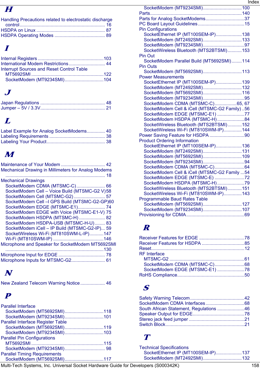 Index Multi-Tech Systems, Inc. Universal Socket Hardware Guide for Developers (S000342K)  158 H Handling Precautions related to electrostatic discharge control ..................................................................  16 HSDPA on Linux ..................................................... 87 HSDPA Operating Modes ....................................... 89 I Internal Registers ...................................................103 International Modem Restrictions ............................  44 Interrupt Sources and Reset Control Table MT5692SMI ........................................................122 SocketModem (MT9234SMI) ..............................104 J Japan Regulations .................................................. 48 Jumper – 5V / 3.3V.................................................. 21 L Label Example for Analog SocketModems .............. 40 Labeling Requirements ........................................... 38 Labeling Your Product ............................................. 38 M Maintenance of Your Modem .................................. 42 Mechanical Drawing in Millimeters for Analog Modems............................................................................. 18 Mechanical Drawings SocketModem CDMA (MTSMC-C) ......................  66 SocketModem Cell – Voice Build (MTSMC-G2 V) 58 SocketModem Cell (MTSMC-G2) ........................ 57 SocketModem Cell –l GPS Build (MTSMC-G2-GP)60 SocketModem EDGE (MTSMC-E1) ..................... 74 SocketModem EDGE with Voice (MTSMC-E1-V) 75 SocketModem HSDPA (MTSMC-H) .................... 82 SocketModem HSDPA-USB (MTSMC-H-U) ........ 83 SocketModem iCell – IP Build (MTSMC-G2-IP)... 59 SocketWireless Wi-Fi (MT810SWM-L-IP) ...........147 Wi-Fi (MT810SWM-IP) .......................................146 Microphone and Speaker for SocketModem MT5692SMI............................................................................130 Microphone Input for EDGE .................................... 78 Microphone Inputs for MTSMC-G2 .......................... 61 N New Zealand Telecom Warning Notice ...................  46 P Parallel Interface SocketModem (MT5692SMI) ..............................118 SocketModem (MT9234SMI) ..............................101 Parallel Interface Register Table SocketModem (MT5692SMI) ..............................119 SocketModem (MT9234SMI) ..............................103 Parallel Pin Configurations MT5692SMI ........................................................115 SocketModem (MT9234SMI) ............................... 98 Parallel Timing Requirements SocketModem (MT5692SMI) ..............................117 SocketModem (MT9234SMI) .............................. 100 Parts ....................................................................... 140 Parts for Analog SocketModems .............................. 37 PC Board Layout Guidelines .................................... 15 Pin Configurations SocketEthernet IP (MT100SEM-IP) .................... 138 SocketModem (MT2492SMI) .............................. 133 SocketModem (MT9234SMI) ................................ 97 SocketWireless Bluetooth (MTS2BTSMI) ........... 153 Pin Out SocketModem Parallel Build (MT5692SMI) ........ 114 Pin Outs SocketModem (MT5692SMI) .............................. 113 Power Measurements SocketEthernet IP (MT100SEM-IP) .................... 139 SocketModem (MT2492SMI) .............................. 132 SocketModem (MT5692SMI) .............................. 116 SocketModem (MT9234SMI) ................................ 95 SocketModem CDMA (MTSMC-C) ................. 65,  67 SocketModem Cell &amp; iCell (MTSMC-G2 Family) .. 56 SocketModem EDGE (MTSMC-E1) ..................... 77 SocketModem HSDPA (MTSMC-H) ..................... 84 SocketWireless Bluetooth (MTS2BTSMI) ........... 152 SocketWireless Wi-Fi (MT810SWM-IP) .............. 144 Power Saving Feature for HSDPA ........................... 90 Product Ordering Information SocketEthernet IP (MT100SEM-IP) .................... 136 SocketModem (MT2492SMI) .............................. 131 SocketModem (MT5692SMI) .............................. 109 SocketModem (MT9234SMI) ................................ 94 SocketModem CDMA (MTSMC-C) ....................... 64 SocketModem Cell &amp; iCell (MTSMC-G2 Family ... 54 SocketModem EDGE (MTSMC-E) ....................... 72 SocketModem HSDPA (MTSMC-H) ..................... 79 SocketWireless Bluetooth (MTS2BTSMI) ........... 151 SocketWireless Wi-Fi (MT810SWM-IP) .............. 143 Programmable Baud Rates Table SocketModem (MT5692SMI) .............................. 127 SocketModem (MT9234SMI) .............................. 107 Provisioning for CDMA ............................................. 69 R Receiver Features for EDGE ................................... 78 Receiver Features for HSDPA ................................. 85 Reset ........................................................................ 12 RF Interface MTSMC-G2 .......................................................... 61 SocketModem CDMA (MTSMC-C) ....................... 68 SocketModem EDGE (MTSMC-E1) ..................... 78 RoHS Compliance .................................................... 50 S Safety Warning Telecom .......................................... 42 SocketModem CDMA Interfaces .............................. 68 South African Statement, Regulations ..................... 46 Speaker Output for EDGE ........................................ 78 Stereo jack feed jumper ........................................... 21 Switch Block ............................................................. 21 T Technical Specifications SocketEthernet IP (MT100SEM-IP) .................... 137 SocketModem (MT2492SMI) .............................. 132 