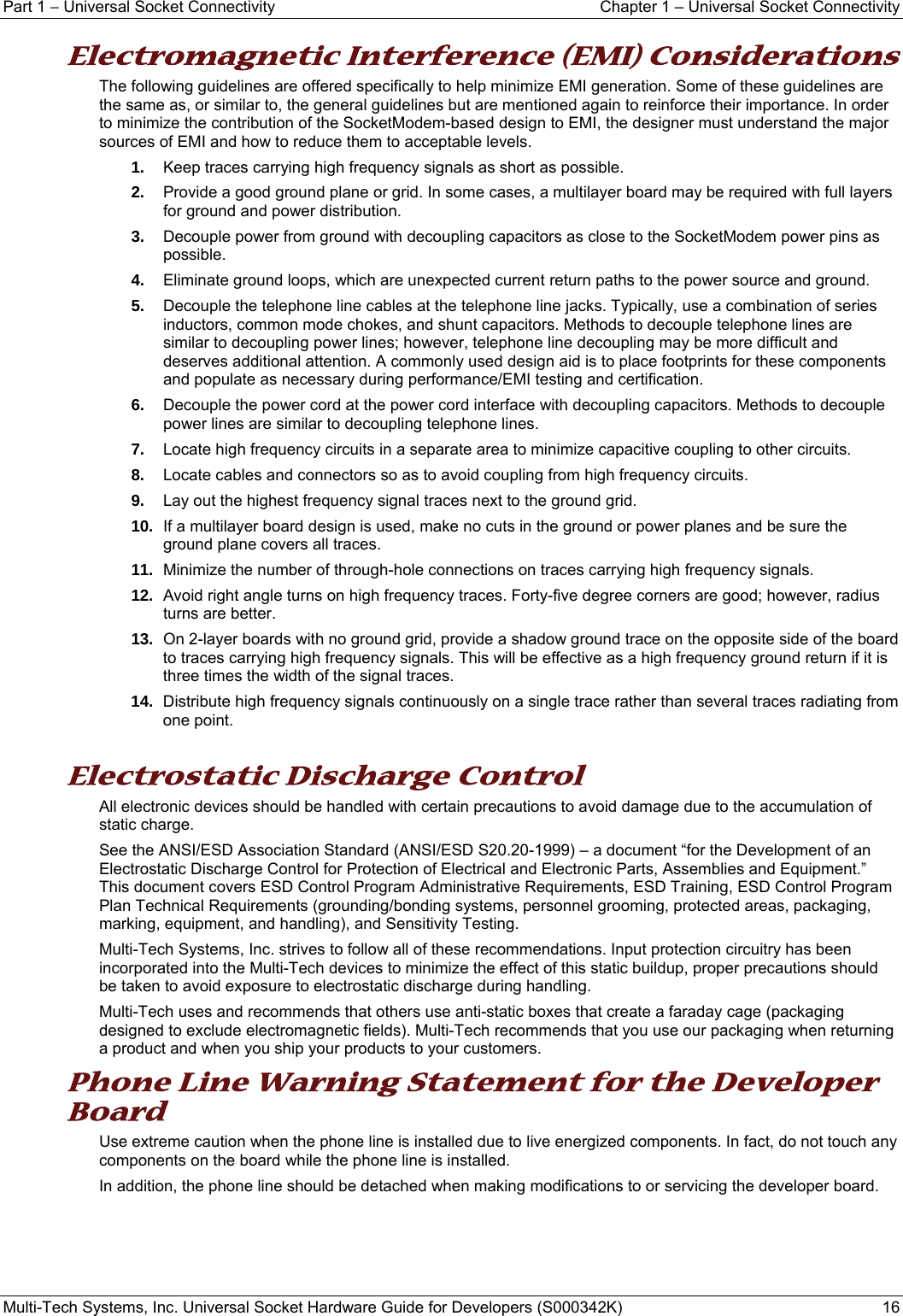 Part 1 − Universal Socket Connectivity    Chapter 1 – Universal Socket Connectivity Multi-Tech Systems, Inc. Universal Socket Hardware Guide for Developers (S000342K)  16  Electromagnetic Interference (EMI) Considerations The following guidelines are offered specifically to help minimize EMI generation. Some of these guidelines are the same as, or similar to, the general guidelines but are mentioned again to reinforce their importance. In order to minimize the contribution of the SocketModem-based design to EMI, the designer must understand the major sources of EMI and how to reduce them to acceptable levels.  1.  Keep traces carrying high frequency signals as short as possible. 2.  Provide a good ground plane or grid. In some cases, a multilayer board may be required with full layers for ground and power distribution. 3.  Decouple power from ground with decoupling capacitors as close to the SocketModem power pins as possible. 4.  Eliminate ground loops, which are unexpected current return paths to the power source and ground. 5.  Decouple the telephone line cables at the telephone line jacks. Typically, use a combination of series inductors, common mode chokes, and shunt capacitors. Methods to decouple telephone lines are similar to decoupling power lines; however, telephone line decoupling may be more difficult and deserves additional attention. A commonly used design aid is to place footprints for these components and populate as necessary during performance/EMI testing and certification. 6.  Decouple the power cord at the power cord interface with decoupling capacitors. Methods to decouple power lines are similar to decoupling telephone lines. 7.  Locate high frequency circuits in a separate area to minimize capacitive coupling to other circuits. 8.  Locate cables and connectors so as to avoid coupling from high frequency circuits. 9.  Lay out the highest frequency signal traces next to the ground grid. 10.  If a multilayer board design is used, make no cuts in the ground or power planes and be sure the ground plane covers all traces. 11.  Minimize the number of through-hole connections on traces carrying high frequency signals. 12.  Avoid right angle turns on high frequency traces. Forty-five degree corners are good; however, radius turns are better. 13.  On 2-layer boards with no ground grid, provide a shadow ground trace on the opposite side of the board to traces carrying high frequency signals. This will be effective as a high frequency ground return if it is three times the width of the signal traces. 14.  Distribute high frequency signals continuously on a single trace rather than several traces radiating from one point.  Electrostatic Discharge Control All electronic devices should be handled with certain precautions to avoid damage due to the accumulation of static charge.  See the ANSI/ESD Association Standard (ANSI/ESD S20.20-1999) – a document “for the Development of an Electrostatic Discharge Control for Protection of Electrical and Electronic Parts, Assemblies and Equipment.” This document covers ESD Control Program Administrative Requirements, ESD Training, ESD Control Program Plan Technical Requirements (grounding/bonding systems, personnel grooming, protected areas, packaging, marking, equipment, and handling), and Sensitivity Testing. Multi-Tech Systems, Inc. strives to follow all of these recommendations. Input protection circuitry has been incorporated into the Multi-Tech devices to minimize the effect of this static buildup, proper precautions should be taken to avoid exposure to electrostatic discharge during handling.  Multi-Tech uses and recommends that others use anti-static boxes that create a faraday cage (packaging designed to exclude electromagnetic fields). Multi-Tech recommends that you use our packaging when returning a product and when you ship your products to your customers. Phone Line Warning Statement for the Developer Board Use extreme caution when the phone line is installed due to live energized components. In fact, do not touch any components on the board while the phone line is installed.  In addition, the phone line should be detached when making modifications to or servicing the developer board.    