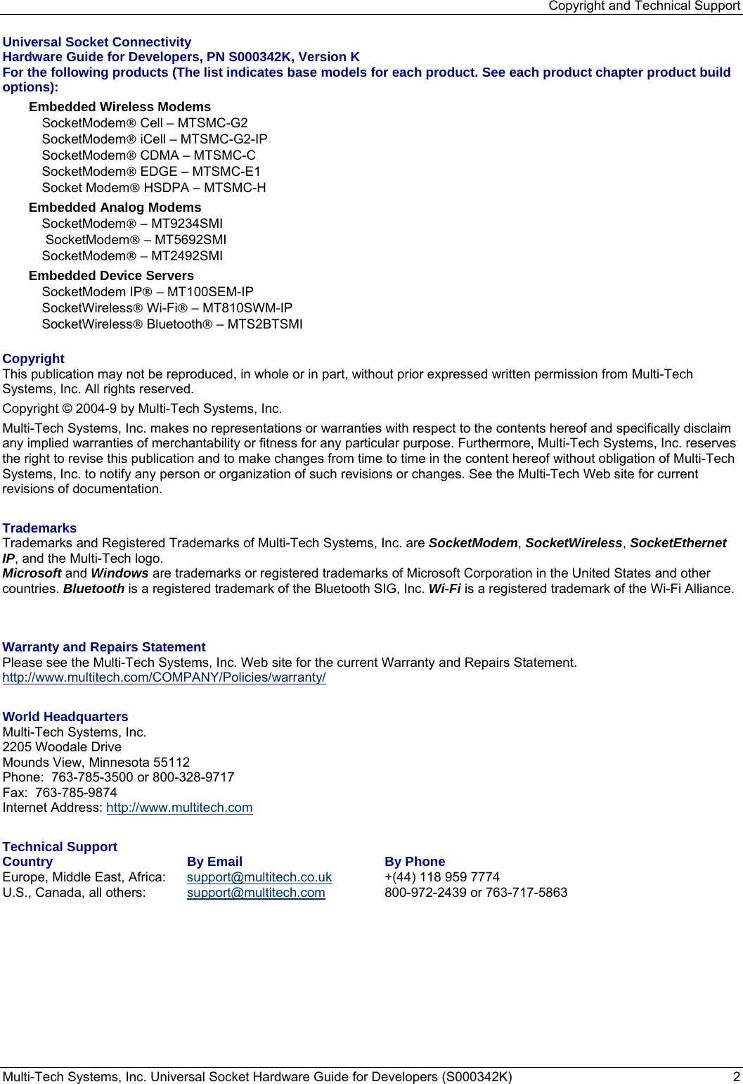 Copyright and Technical Support Multi-Tech Systems, Inc. Universal Socket Hardware Guide for Developers (S000342K)  2  Universal Socket Connectivity  Hardware Guide for Developers, PN S000342K, Version K For the following products (The list indicates base models for each product. See each product chapter product build options): Embedded Wireless Modems  SocketModem® Cell – MTSMC-G2 SocketModem® iCell – MTSMC-G2-IP SocketModem® CDMA – MTSMC-C SocketModem® EDGE – MTSMC-E1 Socket Modem® HSDPA – MTSMC-H Embedded Analog Modems SocketModem® – MT9234SMI  SocketModem® – MT5692SMI SocketModem® – MT2492SMI Embedded Device Servers SocketModem IP® – MT100SEM-IP SocketWireless® Wi-Fi® – MT810SWM-IP  SocketWireless® Bluetooth® – MTS2BTSMI  Copyright This publication may not be reproduced, in whole or in part, without prior expressed written permission from Multi-Tech Systems, Inc. All rights reserved.  Copyright © 2004-9 by Multi-Tech Systems, Inc.   Multi-Tech Systems, Inc. makes no representations or warranties with respect to the contents hereof and specifically disclaim any implied warranties of merchantability or fitness for any particular purpose. Furthermore, Multi-Tech Systems, Inc. reserves the right to revise this publication and to make changes from time to time in the content hereof without obligation of Multi-Tech Systems, Inc. to notify any person or organization of such revisions or changes. See the Multi-Tech Web site for current revisions of documentation.  Trademarks Trademarks and Registered Trademarks of Multi-Tech Systems, Inc. are SocketModem, SocketWireless, SocketEthernet IP, and the Multi-Tech logo.  Microsoft and Windows are trademarks or registered trademarks of Microsoft Corporation in the United States and other countries. Bluetooth is a registered trademark of the Bluetooth SIG, Inc. Wi-Fi is a registered trademark of the Wi-Fi Alliance.   Warranty and Repairs Statement Please see the Multi-Tech Systems, Inc. Web site for the current Warranty and Repairs Statement. http://www.multitech.com/COMPANY/Policies/warranty/  World Headquarters Multi-Tech Systems, Inc. 2205 Woodale Drive Mounds View, Minnesota 55112 Phone:  763-785-3500 or 800-328-9717 Fax:  763-785-9874 Internet Address: http://www.multitech.com  Technical Support  Country  By Email  By Phone Europe, Middle East, Africa:   support@multitech.co.uk  +(44) 118 959 7774 U.S., Canada, all others:   support@multitech.com 800-972-2439 or 763-717-5863  