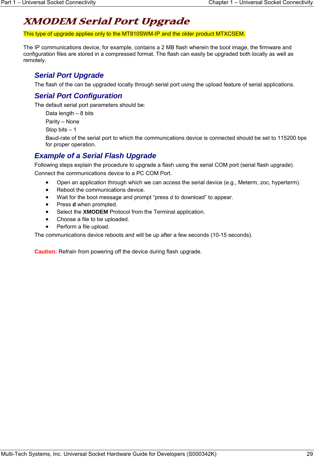 Part 1 − Universal Socket Connectivity    Chapter 1 – Universal Socket Connectivity Multi-Tech Systems, Inc. Universal Socket Hardware Guide for Developers (S000342K)  29   XMODEM Serial Port Upgrade  This type of upgrade applies only to the MT810SWM-IP and the older product MTXCSEM. The IP communications device, for example, contains a 2 MB flash wherein the boot image, the firmware and configuration files are stored in a compressed format. The flash can easily be upgraded both locally as well as remotely. Serial Port Upgrade The flash of the can be upgraded locally through serial port using the upload feature of serial applications. Serial Port Configuration The default serial port parameters should be: Data length – 8 bits Parity – None Stop bits – 1 Baud-rate of the serial port to which the communications device is connected should be set to 115200 bps for proper operation. Example of a Serial Flash Upgrade Following steps explain the procedure to upgrade a flash using the serial COM port (serial flash upgrade). Connect the communications device to a PC COM Port. • Open an application through which we can access the serial device (e.g., Meterm, zoc, hyperterm). • Reboot the communications device. • Wait for the boot message and prompt “press d to download” to appear. • Press d when prompted. • Select the XMODEM Protocol from the Terminal application.  • Choose a file to be uploaded. • Perform a file upload. The communications device reboots and will be up after a few seconds (10-15 seconds).  Caution: Refrain from powering off the device during flash upgrade.   