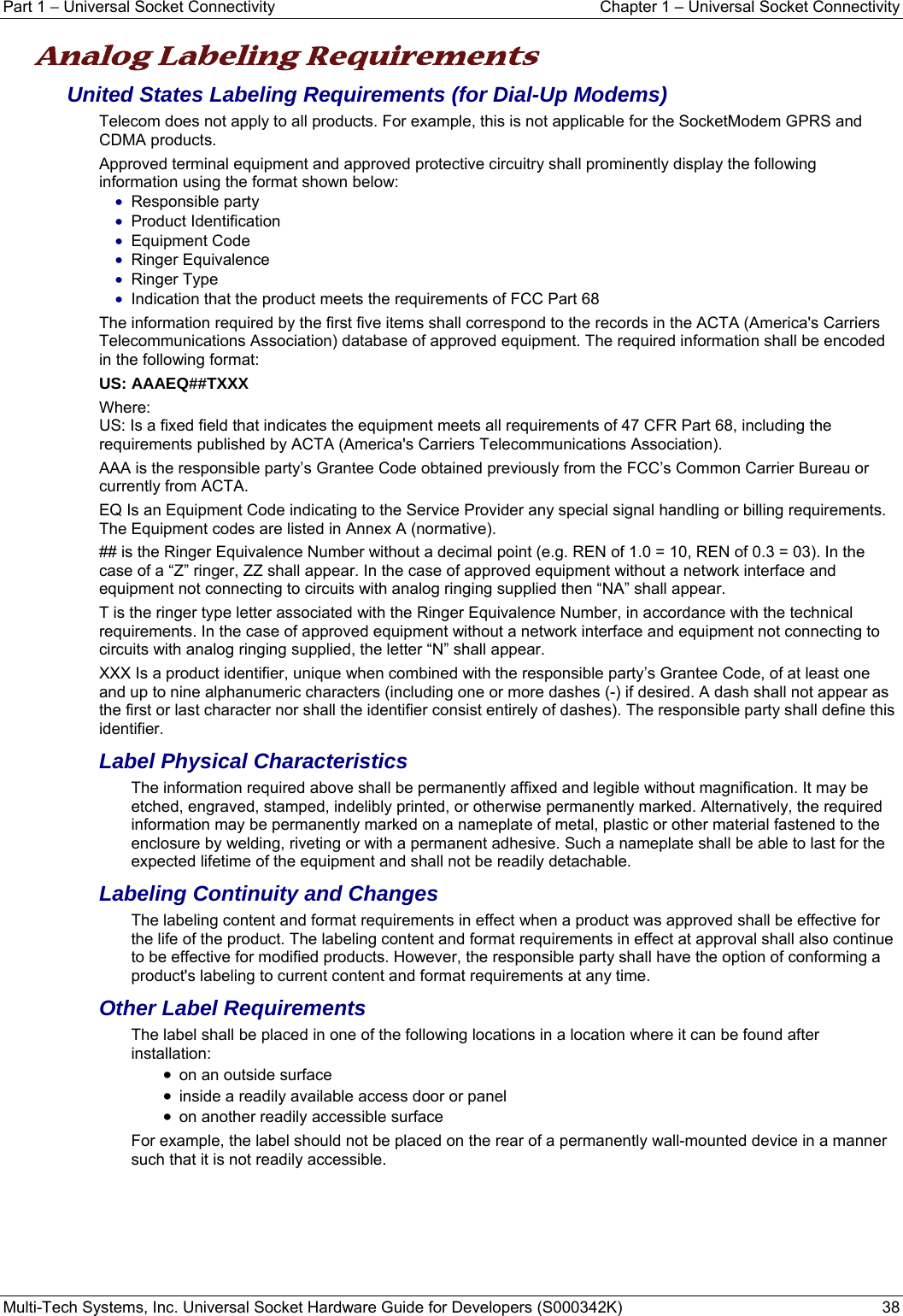 Part 1 − Universal Socket Connectivity    Chapter 1 – Universal Socket Connectivity Multi-Tech Systems, Inc. Universal Socket Hardware Guide for Developers (S000342K)  38  Analog Labeling Requirements   United States Labeling Requirements (for Dial-Up Modems) Telecom does not apply to all products. For example, this is not applicable for the SocketModem GPRS and CDMA products. Approved terminal equipment and approved protective circuitry shall prominently display the following information using the format shown below: • Responsible party • Product Identification • Equipment Code • Ringer Equivalence • Ringer Type • Indication that the product meets the requirements of FCC Part 68 The information required by the first five items shall correspond to the records in the ACTA (America&apos;s Carriers Telecommunications Association) database of approved equipment. The required information shall be encoded in the following format: US: AAAEQ##TXXX Where: US: Is a fixed field that indicates the equipment meets all requirements of 47 CFR Part 68, including the requirements published by ACTA (America&apos;s Carriers Telecommunications Association). AAA is the responsible party’s Grantee Code obtained previously from the FCC’s Common Carrier Bureau or currently from ACTA. EQ Is an Equipment Code indicating to the Service Provider any special signal handling or billing requirements. The Equipment codes are listed in Annex A (normative). ## is the Ringer Equivalence Number without a decimal point (e.g. REN of 1.0 = 10, REN of 0.3 = 03). In the case of a “Z” ringer, ZZ shall appear. In the case of approved equipment without a network interface and equipment not connecting to circuits with analog ringing supplied then “NA” shall appear. T is the ringer type letter associated with the Ringer Equivalence Number, in accordance with the technical requirements. In the case of approved equipment without a network interface and equipment not connecting to circuits with analog ringing supplied, the letter “N” shall appear. XXX Is a product identifier, unique when combined with the responsible party’s Grantee Code, of at least one and up to nine alphanumeric characters (including one or more dashes (-) if desired. A dash shall not appear as the first or last character nor shall the identifier consist entirely of dashes). The responsible party shall define this identifier. Label Physical Characteristics The information required above shall be permanently affixed and legible without magnification. It may be etched, engraved, stamped, indelibly printed, or otherwise permanently marked. Alternatively, the required information may be permanently marked on a nameplate of metal, plastic or other material fastened to the enclosure by welding, riveting or with a permanent adhesive. Such a nameplate shall be able to last for the expected lifetime of the equipment and shall not be readily detachable. Labeling Continuity and Changes The labeling content and format requirements in effect when a product was approved shall be effective for the life of the product. The labeling content and format requirements in effect at approval shall also continue to be effective for modified products. However, the responsible party shall have the option of conforming a product&apos;s labeling to current content and format requirements at any time. Other Label Requirements The label shall be placed in one of the following locations in a location where it can be found after installation: • on an outside surface • inside a readily available access door or panel • on another readily accessible surface For example, the label should not be placed on the rear of a permanently wall-mounted device in a manner such that it is not readily accessible.   