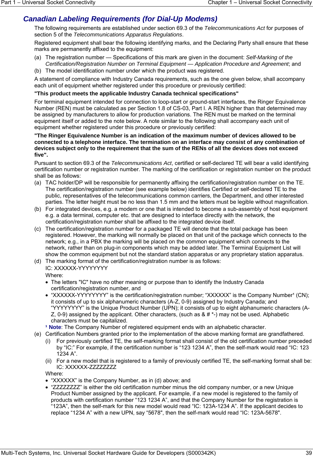 Part 1 − Universal Socket Connectivity    Chapter 1 – Universal Socket Connectivity Multi-Tech Systems, Inc. Universal Socket Hardware Guide for Developers (S000342K)  39  Canadian Labeling Requirements (for Dial-Up Modems) The following requirements are established under section 69.3 of the Telecommunications Act for purposes of section 5 of the Telecommunications Apparatus Regulations. Registered equipment shall bear the following identifying marks, and the Declaring Party shall ensure that these marks are permanently affixed to the equipment: (a)   The registration number — Specifications of this mark are given in the document: Self-Marking of the Certification/Registration Number on Terminal Equipment — Application Procedure and Agreement; and (b)   The model identification number under which the product was registered. A statement of compliance with Industry Canada requirements, such as the one given below, shall accompany each unit of equipment whether registered under this procedure or previously certified: &quot;This product meets the applicable Industry Canada technical specifications&quot; For terminal equipment intended for connection to loop-start or ground-start interfaces, the Ringer Equivalence Number (REN) must be calculated as per Section 1.8 of CS-03, Part I. A REN higher than that determined may be assigned by manufacturers to allow for production variations. The REN must be marked on the terminal equipment itself or added to the note below. A note similar to the following shall accompany each unit of equipment whether registered under this procedure or previously certified: &quot;The Ringer Equivalence Number is an indication of the maximum number of devices allowed to be connected to a telephone interface. The termination on an interface may consist of any combination of devices subject only to the requirement that the sum of the RENs of all the devices does not exceed five&quot;. Pursuant to section 69.3 of the Telecommunications Act, certified or self-declared TE will bear a valid identifying certification number or registration number. The marking of the certification or registration number on the product shall be as follows: (a)   TAC holder/DP will be responsible for permanently affixing the certification/registration number on the TE. The certification/registration number (see example below) identifies Certified or self-declared TE to the public, representatives of the telecommunications common carriers, the Department, and other interested parties. The letter height must be no less than 1.5 mm and the letters must be legible without magnification. (b)   For integrated devices, e.g. a modem or one that is intended to become a sub-assembly of host equipment e.g. a data terminal, computer etc. that are designed to interface directly with the network, the certification/registration number shall be affixed to the integrated device itself. (c)   The certification/registration number for a packaged TE will denote that the total package has been registered. However, the marking will normally be placed on that unit of the package which connects to the network; e.g., in a PBX the marking will be placed on the common equipment which connects to the network, rather than on plug-in components which may be added later. The Terminal Equipment List will show the common equipment but not the standard station apparatus or any proprietary station apparatus. (d)   The marking format of the certification/registration number is as follows: IC: XXXXXX-YYYYYYYY Where: •  The letters &quot;IC&quot; have no other meaning or purpose than to identify the Industry Canada certification/registration number, and •  “XXXXXX-YYYYYYYY” is the certification/registration number; “XXXXXX” is the Company Number¹ (CN); it consists of up to six alphanumeric characters (A-Z, 0-9) assigned by Industry Canada; and “YYYYYYYY” is the Unique Product Number (UPN); it consists of up to eight alphanumeric characters (A-Z, 0-9) assigned by the applicant. Other characters, (such as &amp; # *-) may not be used. Alphabetic characters must be capitalized. ¹ Note: The Company Number of registered equipment ends with an alphabetic character. (e)   Certification Numbers granted prior to the implementation of the above marking format are grandfathered. (i)   For previously certified TE, the self-marking format shall consist of the old certification number preceded by “IC:” For example, if the certification number is “123 1234 A”, then the self-mark would read “IC: 123 1234 A”. (ii)   For a new model that is registered to a family of previously certified TE, the self-marking format shall be: IC: XXXXXX-ZZZZZZZZ Where:  •  “XXXXXX” is the Company Number, as in (d) above; and •  “ZZZZZZZZ” is either the old certification number minus the old company number, or a new Unique Product Number assigned by the applicant. For example, if a new model is registered to the family of products with certification number “123 1234 A”, and that the Company Number for the registration is “123A”, then the self-mark for this new model would read “IC: 123A-1234 A”. If the applicant decides to replace “1234 A” with a new UPN, say “5678&quot;, then the self-mark would read “IC: 123A-5678&quot;.   