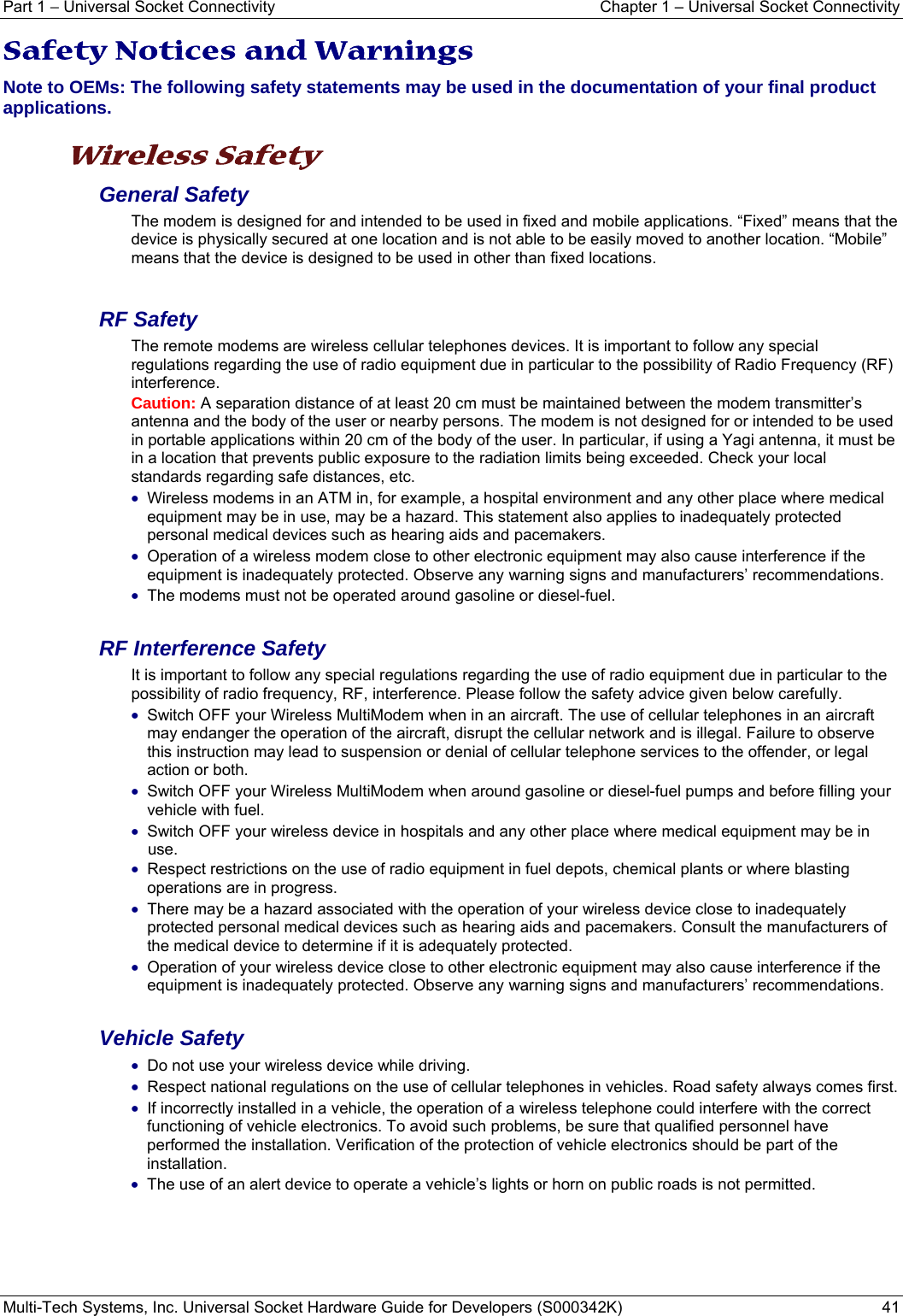Part 1 − Universal Socket Connectivity    Chapter 1 – Universal Socket Connectivity Multi-Tech Systems, Inc. Universal Socket Hardware Guide for Developers (S000342K)  41  Safety Notices and Warnings Note to OEMs: The following safety statements may be used in the documentation of your final product applications.  Wireless Safety  General Safety The modem is designed for and intended to be used in fixed and mobile applications. “Fixed” means that the device is physically secured at one location and is not able to be easily moved to another location. “Mobile” means that the device is designed to be used in other than fixed locations.  RF Safety The remote modems are wireless cellular telephones devices. It is important to follow any special regulations regarding the use of radio equipment due in particular to the possibility of Radio Frequency (RF) interference. Caution: A separation distance of at least 20 cm must be maintained between the modem transmitter’s antenna and the body of the user or nearby persons. The modem is not designed for or intended to be used in portable applications within 20 cm of the body of the user. In particular, if using a Yagi antenna, it must be in a location that prevents public exposure to the radiation limits being exceeded. Check your local standards regarding safe distances, etc. • Wireless modems in an ATM in, for example, a hospital environment and any other place where medical equipment may be in use, may be a hazard. This statement also applies to inadequately protected personal medical devices such as hearing aids and pacemakers. • Operation of a wireless modem close to other electronic equipment may also cause interference if the equipment is inadequately protected. Observe any warning signs and manufacturers’ recommendations. • The modems must not be operated around gasoline or diesel-fuel.  RF Interference Safety It is important to follow any special regulations regarding the use of radio equipment due in particular to the possibility of radio frequency, RF, interference. Please follow the safety advice given below carefully. • Switch OFF your Wireless MultiModem when in an aircraft. The use of cellular telephones in an aircraft may endanger the operation of the aircraft, disrupt the cellular network and is illegal. Failure to observe this instruction may lead to suspension or denial of cellular telephone services to the offender, or legal action or both. • Switch OFF your Wireless MultiModem when around gasoline or diesel-fuel pumps and before filling your vehicle with fuel. • Switch OFF your wireless device in hospitals and any other place where medical equipment may be in use. • Respect restrictions on the use of radio equipment in fuel depots, chemical plants or where blasting operations are in progress. • There may be a hazard associated with the operation of your wireless device close to inadequately protected personal medical devices such as hearing aids and pacemakers. Consult the manufacturers of the medical device to determine if it is adequately protected. • Operation of your wireless device close to other electronic equipment may also cause interference if the equipment is inadequately protected. Observe any warning signs and manufacturers’ recommendations.  Vehicle Safety • Do not use your wireless device while driving. • Respect national regulations on the use of cellular telephones in vehicles. Road safety always comes first. • If incorrectly installed in a vehicle, the operation of a wireless telephone could interfere with the correct functioning of vehicle electronics. To avoid such problems, be sure that qualified personnel have performed the installation. Verification of the protection of vehicle electronics should be part of the installation. • The use of an alert device to operate a vehicle’s lights or horn on public roads is not permitted.    