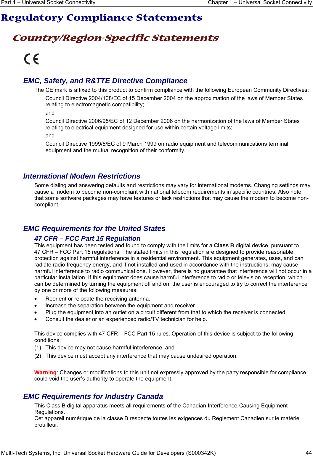 Part 1 − Universal Socket Connectivity    Chapter 1 – Universal Socket Connectivity Multi-Tech Systems, Inc. Universal Socket Hardware Guide for Developers (S000342K)  44  Regulatory Compliance Statements  Country/Region-Specific Statements    EMC, Safety, and R&amp;TTE Directive Compliance The CE mark is affixed to this product to confirm compliance with the following European Community Directives: Council Directive 2004/108/EC of 15 December 2004 on the approximation of the laws of Member States relating to electromagnetic compatibility;  and Council Directive 2006/95/EC of 12 December 2006 on the harmonization of the laws of Member States relating to electrical equipment designed for use within certain voltage limits; and Council Directive 1999/5/EC of 9 March 1999 on radio equipment and telecommunications terminal equipment and the mutual recognition of their conformity.   International Modem Restrictions Some dialing and answering defaults and restrictions may vary for international modems. Changing settings may cause a modem to become non-compliant with national telecom requirements in specific countries. Also note that some software packages may have features or lack restrictions that may cause the modem to become non-compliant.   EMC Requirements for the United States 47 CFR – FCC Part 15 Regulation This equipment has been tested and found to comply with the limits for a Class B digital device, pursuant to  47 CFR – FCC Part 15 regulations. The stated limits in this regulation are designed to provide reasonable protection against harmful interference in a residential environment. This equipment generates, uses, and can radiate radio frequency energy, and if not installed and used in accordance with the instructions, may cause harmful interference to radio communications. However, there is no guarantee that interference will not occur in a particular installation. If this equipment does cause harmful interference to radio or television reception, which can be determined by turning the equipment off and on, the user is encouraged to try to correct the interference by one or more of the following measures:  •  Reorient or relocate the receiving antenna. •  Increase the separation between the equipment and receiver. •  Plug the equipment into an outlet on a circuit different from that to which the receiver is connected. •  Consult the dealer or an experienced radio/TV technician for help.  This device complies with 47 CFR – FCC Part 15 rules. Operation of this device is subject to the following conditions:  (1)  This device may not cause harmful interference, and  (2)  This device must accept any interference that may cause undesired operation.  Warning: Changes or modifications to this unit not expressly approved by the party responsible for compliance could void the user’s authority to operate the equipment.  EMC Requirements for Industry Canada This Class B digital apparatus meets all requirements of the Canadian Interference-Causing Equipment Regulations. Cet appareil numérique de la classe B respecte toutes les exigences du Reglement Canadien sur le matériel brouilleur.   