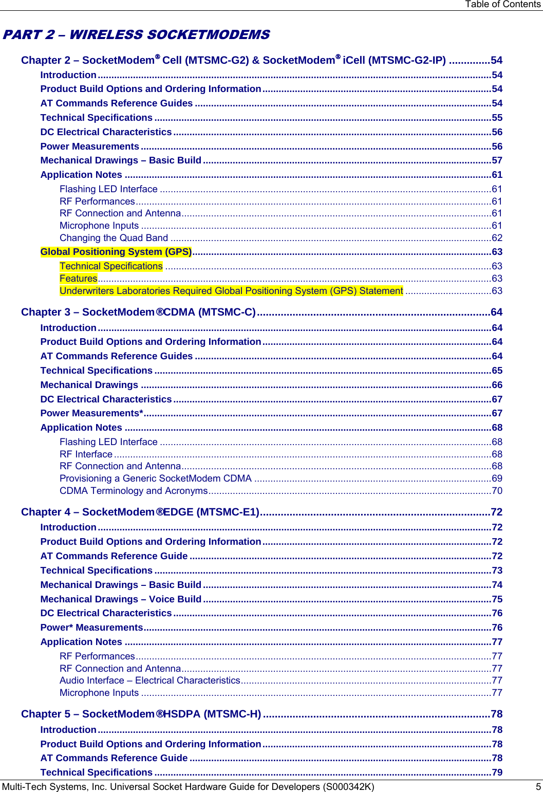 Table of Contents Multi-Tech Systems, Inc. Universal Socket Hardware Guide for Developers (S000342K)  5  PART 2 – WIRELESS SOCKETMODEMS  Chapter 2 – SocketModem® Cell (MTSMC-G2) &amp; SocketModem® iCell (MTSMC-G2-IP) .............. 54 Introduction .................................................................................................................................................. 54 Product Build Options and Ordering Information ..................................................................................... 54 AT Commands Reference Guides .............................................................................................................. 54 Technical Specifications ............................................................................................................................. 55 DC Electrical Characteristics ...................................................................................................................... 56 Power Measurements .................................................................................................................................. 56 Mechanical Drawings – Basic Build ........................................................................................................... 57 Application Notes ........................................................................................................................................ 61 Flashing LED Interface ........................................................................................................................... 61 RF Performances .................................................................................................................................... 61 RF Connection and Antenna ................................................................................................................... 61 Microphone Inputs .................................................................................................................................. 61 Changing the Quad Band ....................................................................................................................... 62 Global Positioning System (GPS) ............................................................................................................... 63 Technical Specifications ......................................................................................................................... 63 Features .................................................................................................................................................. 63 Underwriters Laboratories Required Global Positioning System (GPS) Statement ................................ 63 Chapter 3 – SocketModem® CDMA (MTSMC-C) ............................................................................... 64 Introduction .................................................................................................................................................. 64 Product Build Options and Ordering Information ..................................................................................... 64 AT Commands Reference Guides .............................................................................................................. 64 Technical Specifications ............................................................................................................................. 65 Mechanical Drawings .................................................................................................................................. 66 DC Electrical Characteristics ...................................................................................................................... 67 Power Measurements* ................................................................................................................................. 67 Application Notes ........................................................................................................................................ 68 Flashing LED Interface ........................................................................................................................... 68 RF Interface ............................................................................................................................................ 68 RF Connection and Antenna ................................................................................................................... 68 Provisioning a Generic SocketModem CDMA ........................................................................................ 69 CDMA Terminology and Acronyms ......................................................................................................... 70 Chapter 4 – SocketModem® EDGE (MTSMC-E1) .............................................................................. 72 Introduction .................................................................................................................................................. 72 Product Build Options and Ordering Information ..................................................................................... 72 AT Commands Reference Guide ................................................................................................................ 72 Technical Specifications ............................................................................................................................. 73 Mechanical Drawings – Basic Build ........................................................................................................... 74 Mechanical Drawings – Voice Build ........................................................................................................... 75 DC Electrical Characteristics ...................................................................................................................... 76 Power* Measurements ................................................................................................................................. 76 Application Notes ........................................................................................................................................ 77 RF Performances .................................................................................................................................... 77 RF Connection and Antenna ................................................................................................................... 77 Audio Interface – Electrical Characteristics ............................................................................................. 77 Microphone Inputs .................................................................................................................................. 77 Chapter 5 – SocketModem® HSDPA (MTSMC-H) ............................................................................. 78 Introduction .................................................................................................................................................. 78 Product Build Options and Ordering Information ..................................................................................... 78 AT Commands Reference Guide ................................................................................................................ 78 Technical Specifications ............................................................................................................................. 79 