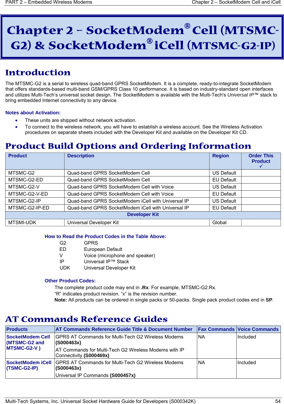 PART 2 – Embedded Wireless Modems   Chapter 2 – SocketModem Cell and iCell Multi-Tech Systems, Inc. Universal Socket Hardware Guide for Developers (S000342K)  54  Chapter 2 – SocketModem® Cell (MTSMC-G2) &amp; SocketModem® iCell (MTSMC-G2-IP)  Introduction The MTSMC-G2 is a serial to wireless quad-band GPRS SocketModem. It is a complete, ready-to-integrate SocketModem that offers standards-based multi-band GSM/GPRS Class 10 performance. It is based on industry-standard open interfaces and utilizes Multi-Tech’s universal socket design. The SocketModem is available with the Multi-Tech&apos;s Universal IP™ stack to bring embedded Internet connectivity to any device.  Notes about Activation:  • These units are shipped without network activation.  • To connect to the wireless network, you will have to establish a wireless account. See the Wireless Activation procedures on separate sheets included with the Developer Kit and available on the Developer Kit CD. Product Build Options and Ordering Information Product  Description  Region  Order This Product 3MTSMC-G2  Quad-band GPRS SocketModem Cell   US Default   MTSMC-G2-ED  Quad-band GPRS SocketModem Cell   EU Default   MTSMC-G2-V  Quad-band GPRS SocketModem Cell with Voice   US Default   MTSMC-G2-V-ED  Quad-band GPRS SocketModem Cell with Voice   EU Default   MTSMC-G2-IP  Quad-band GPRS SocketModem iCell with Universal IP   US Default   MTSMC-G2-IP-ED  Quad-band GPRS SocketModem iCell with Universal IP   EU Default   Developer KitMTSMI-UDK  Universal Developer Kit  Global    How to Read the Product Codes in the Table Above: G2 GPRS ED European Default V  Voice (microphone and speaker) IP  Universal IP™ Stack  UDK  Universal Developer Kit  Other Product Codes: The complete product code may end in .Rx. For example, MTSMC-G2.Rx.   “R” indicates product revision. “x” is the revision number. Note: All products can be ordered in single packs or 50-packs. Single pack product codes end in SP.  AT Commands Reference Guides Products  AT Commands Reference Guide Title &amp; Document Number  Fax Commands  Voice CommandsSocketModem Cell (MTSMC-G2 and MTSMC-G2-V ) GPRS AT Commands for Multi-Tech G2 Wireless Modems (S000463x) AT Commands for Multi-Tech G2 Wireless Modems with IP Connectivity (S000469x) NA Included  SocketModem iCell (TSMC-G2-IP)  GPRS AT Commands for Multi-Tech G2 Wireless Modems (S000463x) Universal IP Commands (S000457x) NA Included   