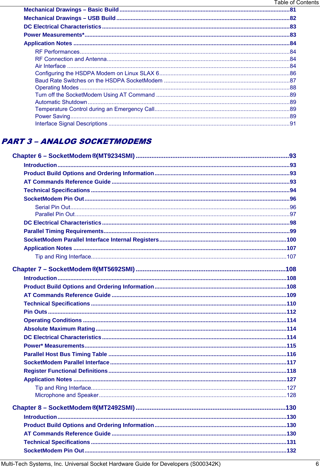 Table of Contents Multi-Tech Systems, Inc. Universal Socket Hardware Guide for Developers (S000342K)  6 Mechanical Drawings – Basic Build ........................................................................................................... 81 Mechanical Drawings – USB Build ............................................................................................................. 82 DC Electrical Characteristics ...................................................................................................................... 83 Power Measurements* ................................................................................................................................. 83 Application Notes ........................................................................................................................................ 84 RF Performances .................................................................................................................................... 84 RF Connection and Antenna ................................................................................................................... 84 Air Interface ............................................................................................................................................ 84 Configuring the HSDPA Modem on Linux SLAX 6 .................................................................................. 86 Baud Rate Switches on the HSDPA SocketModem ............................................................................... 87 Operating Modes .................................................................................................................................... 88 Turn off the SocketModem Using AT Command .................................................................................... 89 Automatic Shutdown ............................................................................................................................... 89 Temperature Control during an Emergency Call ..................................................................................... 89 Power Saving .......................................................................................................................................... 89 Interface Signal Descriptions .................................................................................................................. 91  PART 3 – ANALOG SOCKETMODEMS Chapter 6 – SocketModem® (MT9234SMI) ........................................................................................ 93 Introduction .................................................................................................................................................. 93 Product Build Options and Ordering Information ..................................................................................... 93 AT Commands Reference Guide ................................................................................................................ 93 Technical Specifications ............................................................................................................................. 94 SocketModem Pin Out ................................................................................................................................. 96 Serial Pin Out .......................................................................................................................................... 96 Parallel Pin Out ....................................................................................................................................... 97 DC Electrical Characteristics ...................................................................................................................... 98 Parallel Timing Requirements ..................................................................................................................... 99 SocketModem Parallel Interface Internal Registers ................................................................................ 100 Application Notes ...................................................................................................................................... 107 Tip and Ring Interface........................................................................................................................... 107 Chapter 7 – SocketModem® (MT5692SMI) ...................................................................................... 108 Introduction ................................................................................................................................................ 108 Product Build Options and Ordering Information ................................................................................... 108 AT Commands Reference Guide .............................................................................................................. 109 Technical Specifications ........................................................................................................................... 110 Pin Outs ...................................................................................................................................................... 112 Operating Conditions ................................................................................................................................ 114 Absolute Maximum Rating ........................................................................................................................ 114 DC Electrical Characteristics .................................................................................................................... 114 Power* Measurements ............................................................................................................................... 115 Parallel Host Bus Timing Table ................................................................................................................ 116 SocketModem Parallel Interface ............................................................................................................... 117 Register Functional Definitions ................................................................................................................ 118 Application Notes ...................................................................................................................................... 127 Tip and Ring Interface........................................................................................................................... 127 Microphone and Speaker ...................................................................................................................... 128 Chapter 8 – SocketModem® (MT2492SMI) ...................................................................................... 130 Introduction ................................................................................................................................................ 130 Product Build Options and Ordering Information ................................................................................... 130 AT Commands Reference Guide .............................................................................................................. 130 Technical Specifications ........................................................................................................................... 131 SocketModem Pin Out ............................................................................................................................... 132 