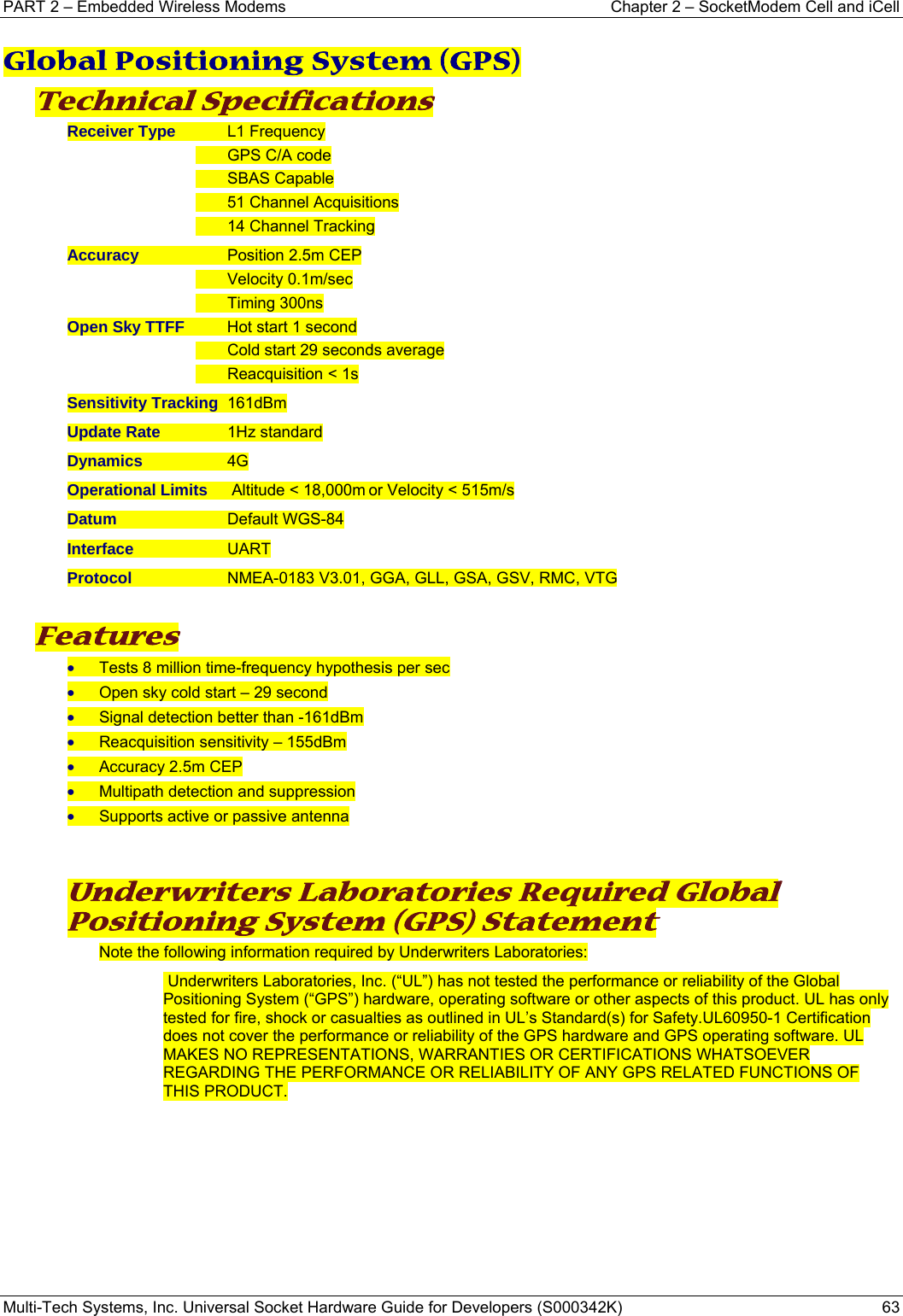 PART 2 – Embedded Wireless Modems   Chapter 2 – SocketModem Cell and iCell Multi-Tech Systems, Inc. Universal Socket Hardware Guide for Developers (S000342K)  63  Global Positioning System (GPS)  Technical Specifications Receiver Type    L1 Frequency   GPS C/A code  SBAS Capable   51 Channel Acquisitions   14 Channel Tracking Accuracy               Position 2.5m CEP  Velocity 0.1m/sec  Timing 300ns Open Sky TTFF    Hot start 1 second   Cold start 29 seconds average  Reacquisition &lt; 1s Sensitivity Tracking  161dBm Update Rate           1Hz standard Dynamics                4G Operational Limits   Altitude &lt; 18,000m or Velocity &lt; 515m/s Datum                     Default WGS-84 Interface                  UART  Protocol                   NMEA-0183 V3.01, GGA, GLL, GSA, GSV, RMC, VTG  Features • Tests 8 million time-frequency hypothesis per sec • Open sky cold start – 29 second • Signal detection better than -161dBm • Reacquisition sensitivity – 155dBm • Accuracy 2.5m CEP • Multipath detection and suppression • Supports active or passive antenna   Underwriters Laboratories Required Global Positioning System (GPS) Statement  Note the following information required by Underwriters Laboratories:  Underwriters Laboratories, Inc. (“UL”) has not tested the performance or reliability of the Global Positioning System (“GPS”) hardware, operating software or other aspects of this product. UL has only tested for fire, shock or casualties as outlined in UL’s Standard(s) for Safety.UL60950-1 Certification does not cover the performance or reliability of the GPS hardware and GPS operating software. UL MAKES NO REPRESENTATIONS, WARRANTIES OR CERTIFICATIONS WHATSOEVER REGARDING THE PERFORMANCE OR RELIABILITY OF ANY GPS RELATED FUNCTIONS OF THIS PRODUCT.     