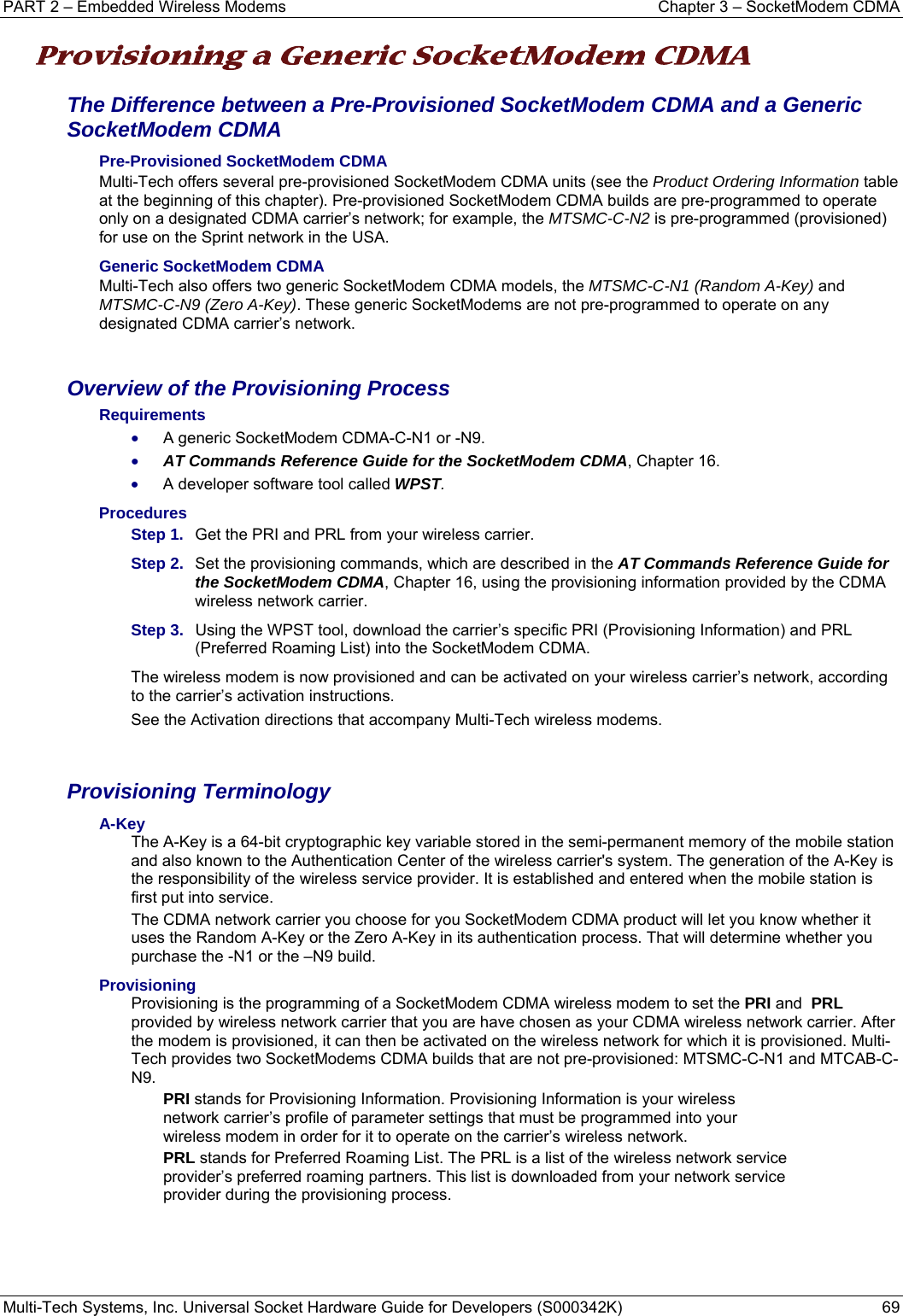 PART 2 – Embedded Wireless Modems  Chapter 3 – SocketModem CDMA  Multi-Tech Systems, Inc. Universal Socket Hardware Guide for Developers (S000342K)  69  Provisioning a Generic SocketModem CDMA  The Difference between a Pre-Provisioned SocketModem CDMA and a Generic SocketModem CDMA    Pre-Provisioned SocketModem CDMA  Multi-Tech offers several pre-provisioned SocketModem CDMA units (see the Product Ordering Information table at the beginning of this chapter). Pre-provisioned SocketModem CDMA builds are pre-programmed to operate only on a designated CDMA carrier’s network; for example, the MTSMC-C-N2 is pre-programmed (provisioned) for use on the Sprint network in the USA. Generic SocketModem CDMA  Multi-Tech also offers two generic SocketModem CDMA models, the MTSMC-C-N1 (Random A-Key) and MTSMC-C-N9 (Zero A-Key). These generic SocketModems are not pre-programmed to operate on any designated CDMA carrier’s network.   Overview of the Provisioning Process Requirements • A generic SocketModem CDMA-C-N1 or -N9. • AT Commands Reference Guide for the SocketModem CDMA, Chapter 16. • A developer software tool called WPST.  Procedures Step 1.  Get the PRI and PRL from your wireless carrier. Step 2.  Set the provisioning commands, which are described in the AT Commands Reference Guide for the SocketModem CDMA, Chapter 16, using the provisioning information provided by the CDMA wireless network carrier.    Step 3.   Using the WPST tool, download the carrier’s specific PRI (Provisioning Information) and PRL (Preferred Roaming List) into the SocketModem CDMA. The wireless modem is now provisioned and can be activated on your wireless carrier’s network, according to the carrier’s activation instructions.  See the Activation directions that accompany Multi-Tech wireless modems.    Provisioning Terminology A-Key The A-Key is a 64-bit cryptographic key variable stored in the semi-permanent memory of the mobile station and also known to the Authentication Center of the wireless carrier&apos;s system. The generation of the A-Key is the responsibility of the wireless service provider. It is established and entered when the mobile station is first put into service.  The CDMA network carrier you choose for you SocketModem CDMA product will let you know whether it uses the Random A-Key or the Zero A-Key in its authentication process. That will determine whether you purchase the -N1 or the –N9 build.    Provisioning Provisioning is the programming of a SocketModem CDMA wireless modem to set the PRI and  PRL provided by wireless network carrier that you are have chosen as your CDMA wireless network carrier. After the modem is provisioned, it can then be activated on the wireless network for which it is provisioned. Multi-Tech provides two SocketModems CDMA builds that are not pre-provisioned: MTSMC-C-N1 and MTCAB-C-N9. PRI stands for Provisioning Information. Provisioning Information is your wireless network carrier’s profile of parameter settings that must be programmed into your wireless modem in order for it to operate on the carrier’s wireless network.     PRL stands for Preferred Roaming List. The PRL is a list of the wireless network service provider’s preferred roaming partners. This list is downloaded from your network service provider during the provisioning process.     