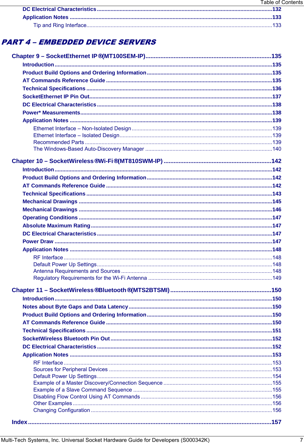 Table of Contents Multi-Tech Systems, Inc. Universal Socket Hardware Guide for Developers (S000342K)  7 DC Electrical Characteristics .................................................................................................................... 132 Application Notes ...................................................................................................................................... 133 Tip and Ring Interface........................................................................................................................... 133  PART 4 – EMBEDDED DEVICE SERVERS Chapter 9 – SocketEthernet IP® (MT100SEM-IP) ............................................................................ 135 Introduction ................................................................................................................................................ 135 Product Build Options and Ordering Information ................................................................................... 135 AT Commands Reference Guide .............................................................................................................. 135 Technical Specifications ........................................................................................................................... 136 SocketEthernet IP Pin Out ......................................................................................................................... 137 DC Electrical Characteristics .................................................................................................................... 138 Power* Measurements ............................................................................................................................... 138 Application Notes ...................................................................................................................................... 139 Ethernet Interface – Non-Isolated Design ............................................................................................. 139 Ethernet Interface – Isolated Design ..................................................................................................... 139 Recommended Parts ............................................................................................................................ 139 The Windows-Based Auto-Discovery Manager .................................................................................... 140 Chapter 10 – SocketWireless® Wi-Fi® (MT810SWM-IP) ................................................................. 142 Introduction ................................................................................................................................................ 142 Product Build Options and Ordering Information ................................................................................... 142 AT Commands Reference Guide .............................................................................................................. 142 Technical Specifications ........................................................................................................................... 143 Mechanical Drawings ................................................................................................................................ 145 Mechanical Drawings ................................................................................................................................ 146 Operating Conditions ................................................................................................................................ 147 Absolute Maximum Rating ........................................................................................................................ 147 DC Electrical Characteristics .................................................................................................................... 147 Power Draw ................................................................................................................................................ 147 Application Notes ...................................................................................................................................... 148 RF Interface .......................................................................................................................................... 148 Default Power Up Settings .................................................................................................................... 148 Antenna Requirements and Sources .................................................................................................... 148 Regulatory Requirements for the Wi-Fi Antenna .................................................................................. 149 Chapter 11 – SocketWireless® Bluetooth® (MTS2BTSMI) ............................................................. 150 Introduction ................................................................................................................................................ 150 Notes about Byte Gaps and Data Latency ............................................................................................... 150 Product Build Options and Ordering Information ................................................................................... 150 AT Commands Reference Guide .............................................................................................................. 150 Technical Specifications ........................................................................................................................... 151 SocketWireless Bluetooth Pin Out ........................................................................................................... 152 DC Electrical Characteristics .................................................................................................................... 152 Application Notes ...................................................................................................................................... 153 RF Interface .......................................................................................................................................... 153 Sources for Peripheral Devices ............................................................................................................ 153 Default Power Up Settings .................................................................................................................... 154 Example of a Master Discovery/Connection Sequence ........................................................................ 155 Example of a Slave Command Sequence ............................................................................................ 155 Disabling Flow Control Using AT Commands ....................................................................................... 156 Other Examples .................................................................................................................................... 156 Changing Configuration ........................................................................................................................ 156 Index ................................................................................................................................................... 157  