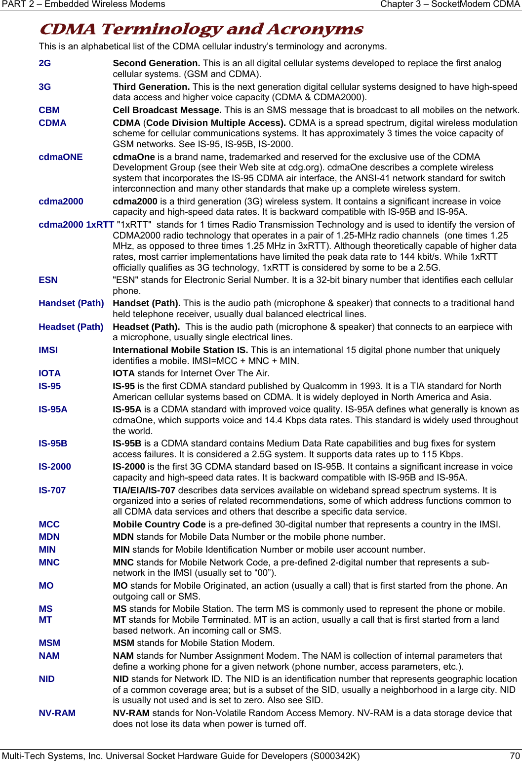 PART 2 – Embedded Wireless Modems  Chapter 3 – SocketModem CDMA  Multi-Tech Systems, Inc. Universal Socket Hardware Guide for Developers (S000342K)  70  CDMA Terminology and Acronyms  This is an alphabetical list of the CDMA cellular industry’s terminology and acronyms. 2G Second Generation. This is an all digital cellular systems developed to replace the first analog cellular systems. (GSM and CDMA). 3G Third Generation. This is the next generation digital cellular systems designed to have high-speed data access and higher voice capacity (CDMA &amp; CDMA2000). CBM Cell Broadcast Message. This is an SMS message that is broadcast to all mobiles on the network. CDMA CDMA (Code Division Multiple Access). CDMA is a spread spectrum, digital wireless modulation scheme for cellular communications systems. It has approximately 3 times the voice capacity of GSM networks. See IS-95, IS-95B, IS-2000. cdmaONE  cdmaOne is a brand name, trademarked and reserved for the exclusive use of the CDMA Development Group (see their Web site at cdg.org). cdmaOne describes a complete wireless system that incorporates the IS-95 CDMA air interface, the ANSI-41 network standard for switch interconnection and many other standards that make up a complete wireless system. cdma2000 cdma2000 is a third generation (3G) wireless system. It contains a significant increase in voice capacity and high-speed data rates. It is backward compatible with IS-95B and IS-95A.  cdma2000 1xRTT &quot;1xRTT&quot;  stands for 1 times Radio Transmission Technology and is used to identify the version of CDMA2000 radio technology that operates in a pair of 1.25-MHz radio channels  (one times 1.25 MHz, as opposed to three times 1.25 MHz in 3xRTT). Although theoretically capable of higher data rates, most carrier implementations have limited the peak data rate to 144 kbit/s. While 1xRTT officially qualifies as 3G technology, 1xRTT is considered by some to be a 2.5G. ESN  &quot;ESN&quot; stands for Electronic Serial Number. It is a 32-bit binary number that identifies each cellular phone.  Handset (Path) Handset (Path). This is the audio path (microphone &amp; speaker) that connects to a traditional hand held telephone receiver, usually dual balanced electrical lines.  Headset (Path)   Headset (Path).  This is the audio path (microphone &amp; speaker) that connects to an earpiece with a microphone, usually single electrical lines. IMSI International Mobile Station IS. This is an international 15 digital phone number that uniquely identifies a mobile. IMSI=MCC + MNC + MIN. IOTA IOTA stands for Internet Over The Air. IS-95 IS-95 is the first CDMA standard published by Qualcomm in 1993. It is a TIA standard for North American cellular systems based on CDMA. It is widely deployed in North America and Asia.  IS-95A  IS-95A is a CDMA standard with improved voice quality. IS-95A defines what generally is known as cdmaOne, which supports voice and 14.4 Kbps data rates. This standard is widely used throughout the world.  IS-95B IS-95B is a CDMA standard contains Medium Data Rate capabilities and bug fixes for system access failures. It is considered a 2.5G system. It supports data rates up to 115 Kbps. IS-2000 IS-2000 is the first 3G CDMA standard based on IS-95B. It contains a significant increase in voice capacity and high-speed data rates. It is backward compatible with IS-95B and IS-95A.  IS-707 TIA/EIA/IS-707 describes data services available on wideband spread spectrum systems. It is organized into a series of related recommendations, some of which address functions common to all CDMA data services and others that describe a specific data service. MCC   Mobile Country Code is a pre-defined 30-digital number that represents a country in the IMSI. MDN   MDN stands for Mobile Data Number or the mobile phone number. MIN   MIN stands for Mobile Identification Number or mobile user account number. MNC  MNC stands for Mobile Network Code, a pre-defined 2-digital number that represents a sub-network in the IMSI (usually set to “00”). MO   MO stands for Mobile Originated, an action (usually a call) that is first started from the phone. An outgoing call or SMS.  MS  MS stands for Mobile Station. The term MS is commonly used to represent the phone or mobile. MT MT stands for Mobile Terminated. MT is an action, usually a call that is first started from a land based network. An incoming call or SMS. MSM MSM stands for Mobile Station Modem.  NAM NAM stands for Number Assignment Modem. The NAM is collection of internal parameters that define a working phone for a given network (phone number, access parameters, etc.).  NID NID stands for Network ID. The NID is an identification number that represents geographic location of a common coverage area; but is a subset of the SID, usually a neighborhood in a large city. NID is usually not used and is set to zero. Also see SID. NV-RAM   NV-RAM stands for Non-Volatile Random Access Memory. NV-RAM is a data storage device that does not lose its data when power is turned off.   