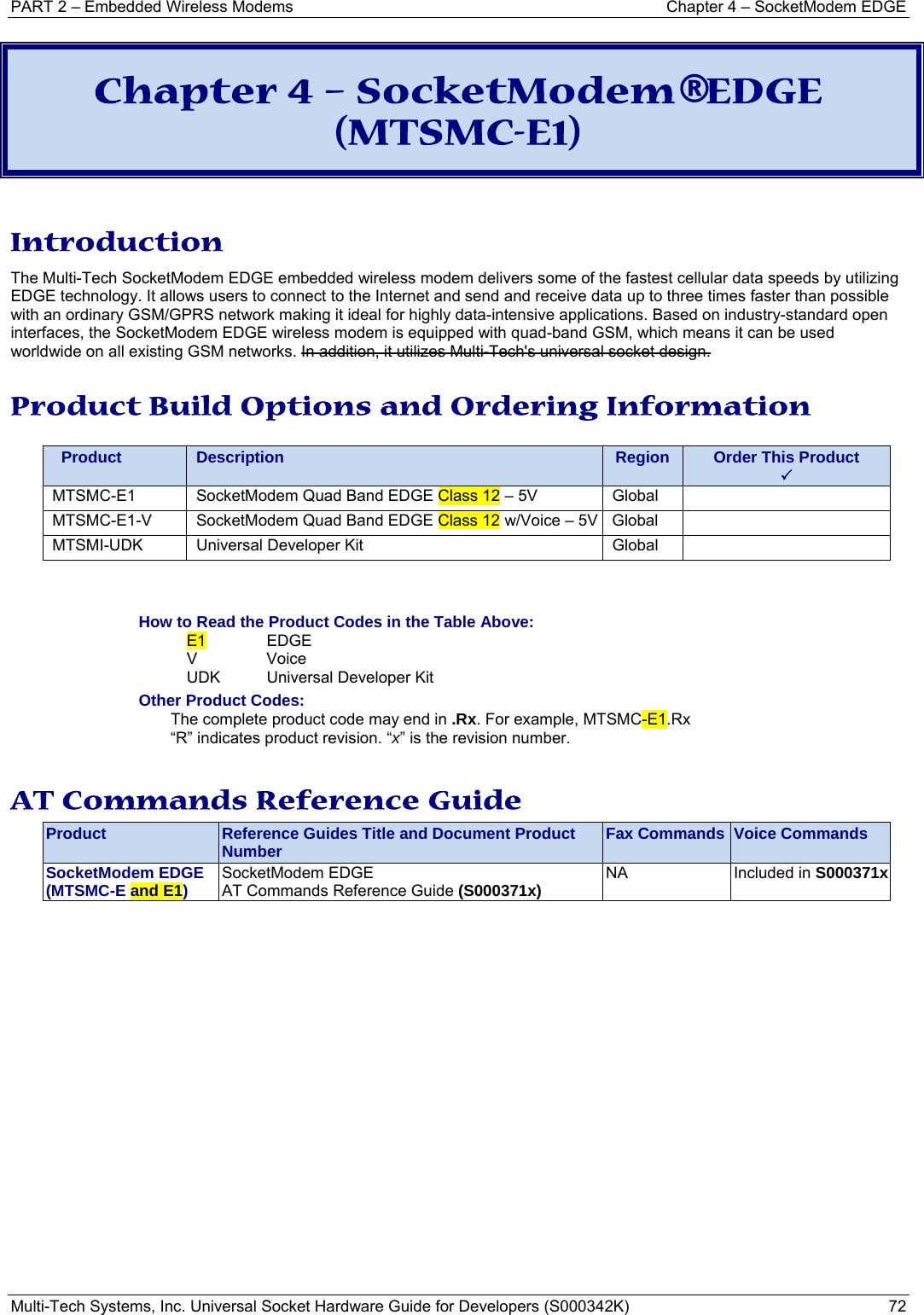 PART 2 – Embedded Wireless Modems  Chapter 4 – SocketModem EDGE Multi-Tech Systems, Inc. Universal Socket Hardware Guide for Developers (S000342K)  72  Chapter 4 – SocketModem® EDGE (MTSMC-E1)  Introduction The Multi-Tech SocketModem EDGE embedded wireless modem delivers some of the fastest cellular data speeds by utilizing EDGE technology. It allows users to connect to the Internet and send and receive data up to three times faster than possible with an ordinary GSM/GPRS network making it ideal for highly data-intensive applications. Based on industry-standard open interfaces, the SocketModem EDGE wireless modem is equipped with quad-band GSM, which means it can be used worldwide on all existing GSM networks. In addition, it utilizes Multi-Tech&apos;s universal socket design. Product Build Options and Ordering Information    Product  Description  Region  Order This Product 3MTSMC-E1  SocketModem Quad Band EDGE Class 12 – 5V  Global   MTSMC-E1-V  SocketModem Quad Band EDGE Class 12 w/Voice – 5V Global   MTSMI-UDK  Universal Developer Kit  Global     How to Read the Product Codes in the Table Above: E1 EDGE V Voice  UDK  Universal Developer Kit Other Product Codes: The complete product code may end in .Rx. For example, MTSMC-E1.Rx   “R” indicates product revision. “x” is the revision number.  AT Commands Reference Guide Product  Reference Guides Title and Document Product Number  Fax Commands  Voice Commands SocketModem EDGE (MTSMC-E and E1)  SocketModem EDGE  AT Commands Reference Guide (S000371x)  NA  Included in S000371x  