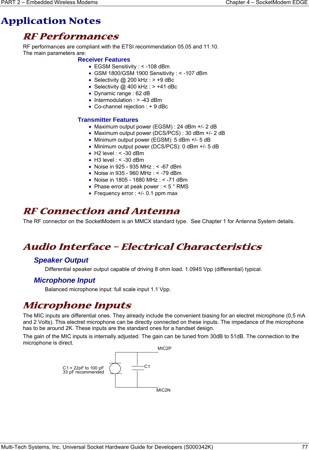 PART 2 – Embedded Wireless Modems  Chapter 4 – SocketModem EDGE Multi-Tech Systems, Inc. Universal Socket Hardware Guide for Developers (S000342K)  77  Application Notes RF Performances RF performances are compliant with the ETSI recommendation 05.05 and 11.10. The main parameters are: Receiver Features • EGSM Sensitivity : &lt; -108 dBm • GSM 1800/GSM 1900 Sensitivity : &lt; -107 dBm • Selectivity @ 200 kHz : &gt; +9 dBc • Selectivity @ 400 kHz : &gt; +41 dBc • Dynamic range : 62 dB • Intermodulation : &gt; -43 dBm • Co-channel rejection : + 9 dBc  Transmitter Features • Maximum output power (EGSM) : 24 dBm +/- 2 dB • Maximum output power (DCS/PCS) : 30 dBm +/- 2 dB • Minimum output power (EGSM): 5 dBm +/- 5 dB • Minimum output power (DCS/PCS): 0 dBm +/- 5 dB • H2 level : &lt; -30 dBm • H3 level : &lt; -30 dBm • Noise in 925 - 935 MHz : &lt; -67 dBm • Noise in 935 - 960 MHz : &lt; -79 dBm • Noise in 1805 - 1880 MHz : &lt; -71 dBm • Phase error at peak power : &lt; 5 ° RMS • Frequency error : +/- 0.1 ppm max  RF Connection and Antenna The RF connector on the SocketModem is an MMCX standard type.  See Chapter 1 for Antenna System details.  Audio Interface – Electrical Characteristics Speaker Output  Differential speaker output capable of driving 8 ohm load. 1.0945 Vpp (differential) typical. Microphone Input  Balanced microphone input: full scale input 1.1 Vpp.    Microphone Inputs  The MIC inputs are differential ones. They already include the convenient biasing for an electret microphone (0,5 mA and 2 Volts). This electret microphone can be directly connected on these inputs. The impedance of the microphone has to be around 2K. These inputs are the standard ones for a handset design.  The gain of the MIC inputs is internally adjusted. The gain can be tuned from 30dB to 51dB. The connection to the microphone is direct.        MIC2NMIC2PC1C1 = 22pF to 100 pF33 pF recommended