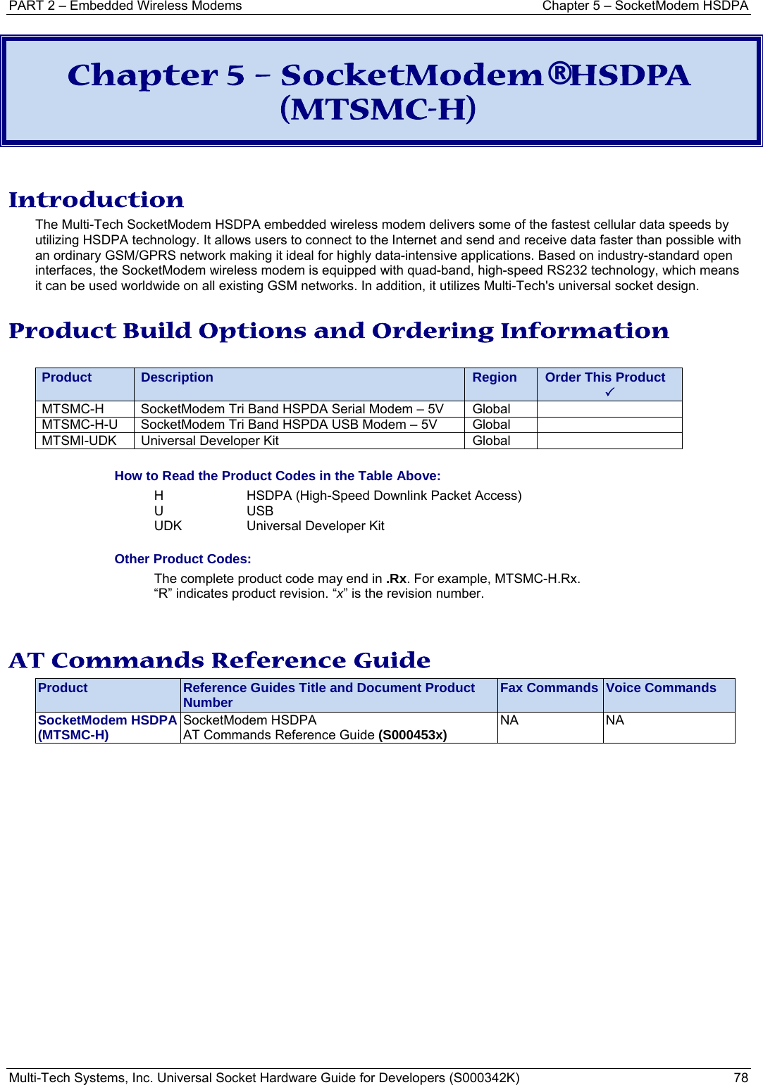 PART 2 – Embedded Wireless Modems  Chapter 5 – SocketModem HSDPA Multi-Tech Systems, Inc. Universal Socket Hardware Guide for Developers (S000342K)  78  Chapter 5 – SocketModem® HSDPA (MTSMC-H)  Introduction The Multi-Tech SocketModem HSDPA embedded wireless modem delivers some of the fastest cellular data speeds by utilizing HSDPA technology. It allows users to connect to the Internet and send and receive data faster than possible with an ordinary GSM/GPRS network making it ideal for highly data-intensive applications. Based on industry-standard open interfaces, the SocketModem wireless modem is equipped with quad-band, high-speed RS232 technology, which means it can be used worldwide on all existing GSM networks. In addition, it utilizes Multi-Tech&apos;s universal socket design. Product Build Options and Ordering Information  Product Description Region Order This Product 3 MTSMC-H  SocketModem Tri Band HSPDA Serial Modem – 5V  Global   MTSMC-H-U  SocketModem Tri Band HSPDA USB Modem – 5V  Global   MTSMI-UDK  Universal Developer Kit  Global    How to Read the Product Codes in the Table Above: H  HSDPA (High-Speed Downlink Packet Access) U USB  UDK  Universal Developer Kit Other Product Codes: The complete product code may end in .Rx. For example, MTSMC-H.Rx.   “R” indicates product revision. “x” is the revision number.   AT Commands Reference Guide Product  Reference Guides Title and Document Product Number  Fax Commands  Voice Commands SocketModem HSDPA (MTSMC-H)  SocketModem HSDPA  AT Commands Reference Guide (S000453x)  NA NA   
