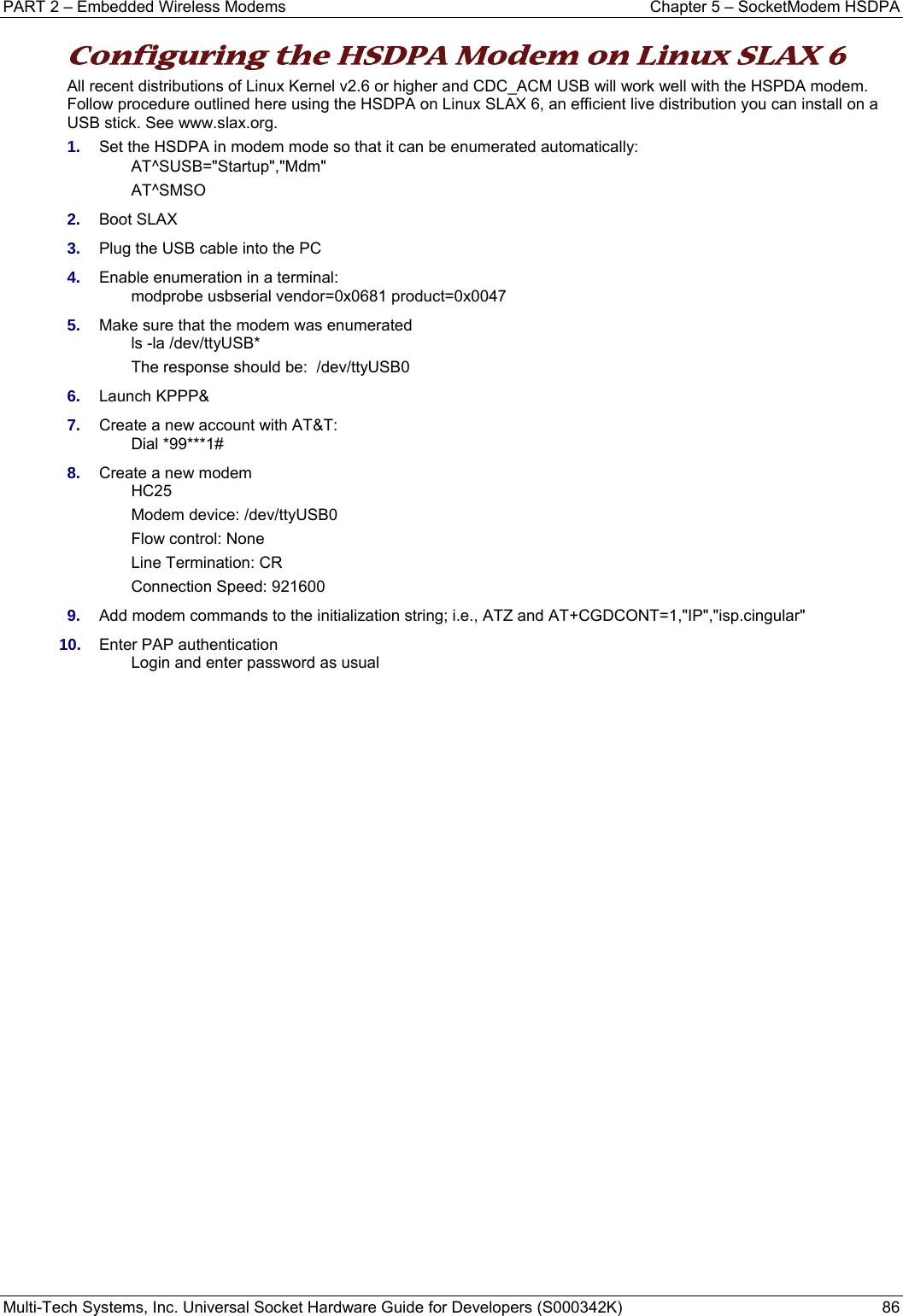 PART 2 – Embedded Wireless Modems  Chapter 5 – SocketModem HSDPA Multi-Tech Systems, Inc. Universal Socket Hardware Guide for Developers (S000342K)  86  Configuring the HSDPA Modem on Linux SLAX 6  All recent distributions of Linux Kernel v2.6 or higher and CDC_ACM USB will work well with the HSPDA modem. Follow procedure outlined here using the HSDPA on Linux SLAX 6, an efficient live distribution you can install on a USB stick. See www.slax.org.  1.  Set the HSDPA in modem mode so that it can be enumerated automatically: AT^SUSB=&quot;Startup&quot;,&quot;Mdm&quot; AT^SMSO 2.  Boot SLAX 3.  Plug the USB cable into the PC 4.  Enable enumeration in a terminal:   modprobe usbserial vendor=0x0681 product=0x0047 5.  Make sure that the modem was enumerated ls -la /dev/ttyUSB* The response should be:  /dev/ttyUSB0 6.  Launch KPPP&amp; 7.  Create a new account with AT&amp;T: Dial *99***1# 8.  Create a new modem HC25 Modem device: /dev/ttyUSB0 Flow control: None Line Termination: CR Connection Speed: 921600 9.  Add modem commands to the initialization string; i.e., ATZ and AT+CGDCONT=1,&quot;IP&quot;,&quot;isp.cingular&quot; 10.  Enter PAP authentication Login and enter password as usual   