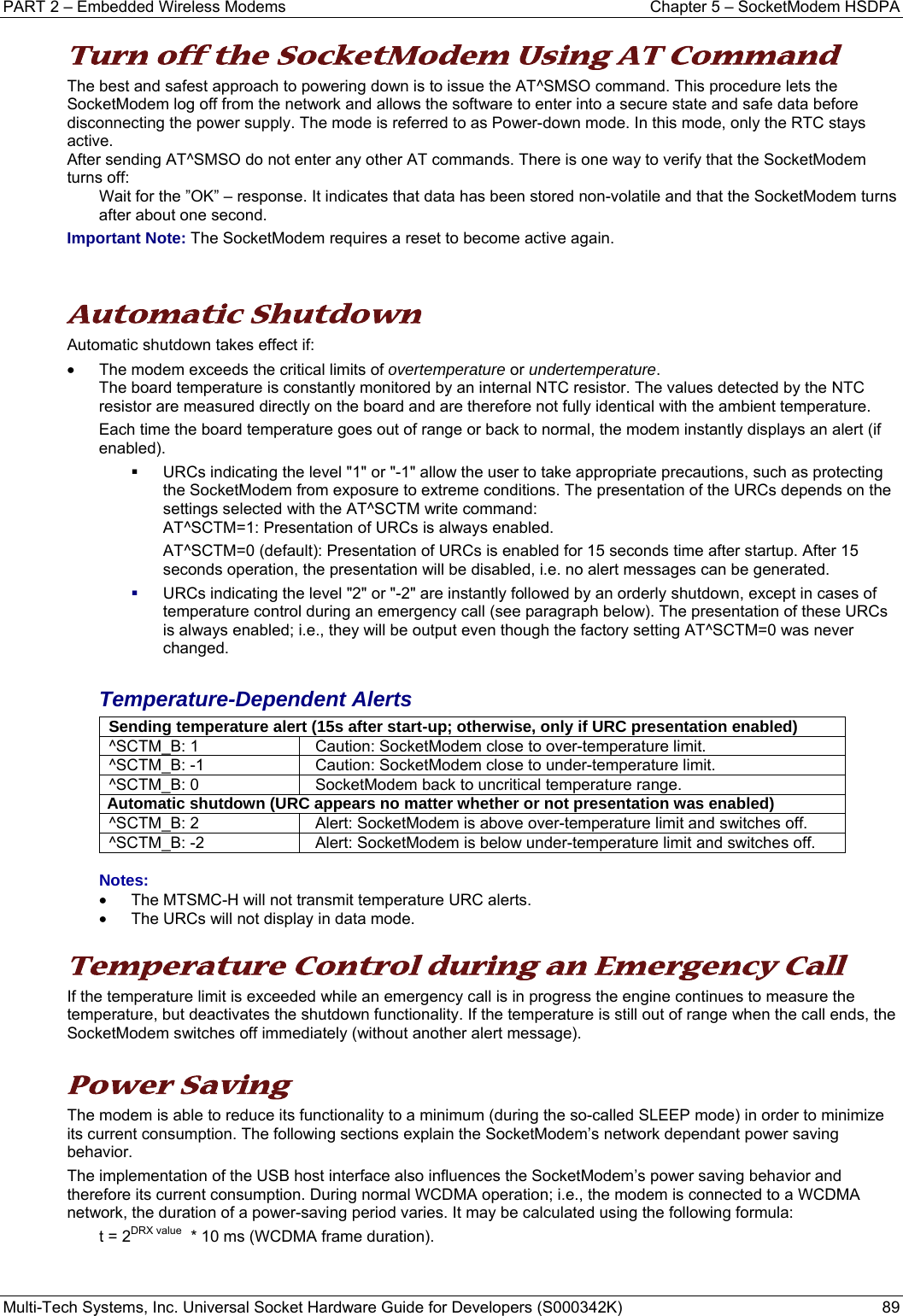 PART 2 – Embedded Wireless Modems  Chapter 5 – SocketModem HSDPA Multi-Tech Systems, Inc. Universal Socket Hardware Guide for Developers (S000342K)  89  Turn off the SocketModem Using AT Command  The best and safest approach to powering down is to issue the AT^SMSO command. This procedure lets the SocketModem log off from the network and allows the software to enter into a secure state and safe data before disconnecting the power supply. The mode is referred to as Power-down mode. In this mode, only the RTC stays active.  After sending AT^SMSO do not enter any other AT commands. There is one way to verify that the SocketModem turns off:  Wait for the ”OK” – response. It indicates that data has been stored non-volatile and that the SocketModem turns after about one second. Important Note: The SocketModem requires a reset to become active again.   Automatic Shutdown Automatic shutdown takes effect if: •  The modem exceeds the critical limits of overtemperature or undertemperature.   The board temperature is constantly monitored by an internal NTC resistor. The values detected by the NTC   resistor are measured directly on the board and are therefore not fully identical with the ambient temperature.   Each time the board temperature goes out of range or back to normal, the modem instantly displays an alert (if  enabled).   URCs indicating the level &quot;1&quot; or &quot;-1&quot; allow the user to take appropriate precautions, such as protecting the SocketModem from exposure to extreme conditions. The presentation of the URCs depends on the settings selected with the AT^SCTM write command:   AT^SCTM=1: Presentation of URCs is always enabled.   AT^SCTM=0 (default): Presentation of URCs is enabled for 15 seconds time after startup. After 15 seconds operation, the presentation will be disabled, i.e. no alert messages can be generated.  URCs indicating the level &quot;2&quot; or &quot;-2&quot; are instantly followed by an orderly shutdown, except in cases of temperature control during an emergency call (see paragraph below). The presentation of these URCs is always enabled; i.e., they will be output even though the factory setting AT^SCTM=0 was never changed.  Temperature-Dependent Alerts Sending temperature alert (15s after start-up; otherwise, only if URC presentation enabled)^SCTM_B: 1  Caution: SocketModem close to over-temperature limit. ^SCTM_B: -1  Caution: SocketModem close to under-temperature limit. ^SCTM_B: 0  SocketModem back to uncritical temperature range. Automatic shutdown (URC appears no matter whether or not presentation was enabled) ^SCTM_B: 2  Alert: SocketModem is above over-temperature limit and switches off. ^SCTM_B: -2  Alert: SocketModem is below under-temperature limit and switches off.  Notes:  •  The MTSMC-H will not transmit temperature URC alerts. •  The URCs will not display in data mode.  Temperature Control during an Emergency Call If the temperature limit is exceeded while an emergency call is in progress the engine continues to measure the temperature, but deactivates the shutdown functionality. If the temperature is still out of range when the call ends, the SocketModem switches off immediately (without another alert message).   Power Saving The modem is able to reduce its functionality to a minimum (during the so-called SLEEP mode) in order to minimize its current consumption. The following sections explain the SocketModem’s network dependant power saving behavior. The implementation of the USB host interface also influences the SocketModem’s power saving behavior and therefore its current consumption. During normal WCDMA operation; i.e., the modem is connected to a WCDMA network, the duration of a power-saving period varies. It may be calculated using the following formula: t = 2DRX value  * 10 ms (WCDMA frame duration).   