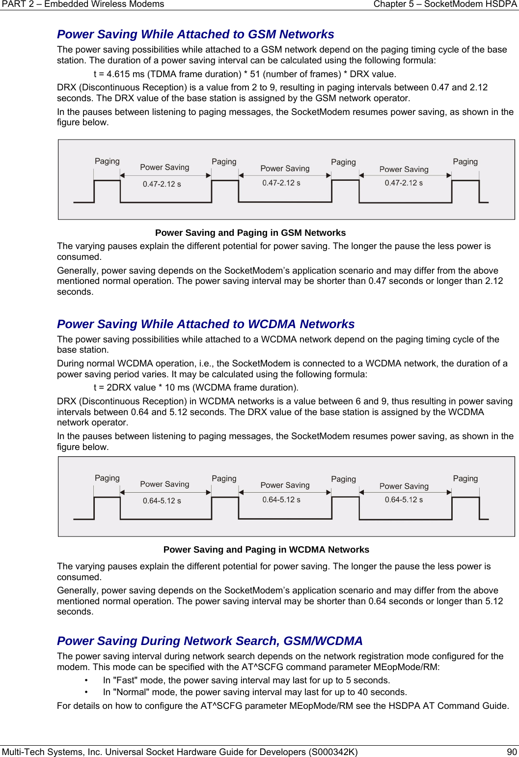 PART 2 – Embedded Wireless Modems  Chapter 5 – SocketModem HSDPA Multi-Tech Systems, Inc. Universal Socket Hardware Guide for Developers (S000342K)  90  Power Saving While Attached to GSM Networks The power saving possibilities while attached to a GSM network depend on the paging timing cycle of the base station. The duration of a power saving interval can be calculated using the following formula: t = 4.615 ms (TDMA frame duration) * 51 (number of frames) * DRX value. DRX (Discontinuous Reception) is a value from 2 to 9, resulting in paging intervals between 0.47 and 2.12 seconds. The DRX value of the base station is assigned by the GSM network operator. In the pauses between listening to paging messages, the SocketModem resumes power saving, as shown in the figure below.         Power Saving and Paging in GSM Networks The varying pauses explain the different potential for power saving. The longer the pause the less power is consumed. Generally, power saving depends on the SocketModem’s application scenario and may differ from the above mentioned normal operation. The power saving interval may be shorter than 0.47 seconds or longer than 2.12 seconds.  Power Saving While Attached to WCDMA Networks The power saving possibilities while attached to a WCDMA network depend on the paging timing cycle of the base station. During normal WCDMA operation, i.e., the SocketModem is connected to a WCDMA network, the duration of a power saving period varies. It may be calculated using the following formula: t = 2DRX value * 10 ms (WCDMA frame duration). DRX (Discontinuous Reception) in WCDMA networks is a value between 6 and 9, thus resulting in power saving intervals between 0.64 and 5.12 seconds. The DRX value of the base station is assigned by the WCDMA network operator. In the pauses between listening to paging messages, the SocketModem resumes power saving, as shown in the figure below.             Power Saving and Paging in WCDMA Networks The varying pauses explain the different potential for power saving. The longer the pause the less power is consumed. Generally, power saving depends on the SocketModem’s application scenario and may differ from the above mentioned normal operation. The power saving interval may be shorter than 0.64 seconds or longer than 5.12 seconds.  Power Saving During Network Search, GSM/WCDMA The power saving interval during network search depends on the network registration mode configured for the modem. This mode can be specified with the AT^SCFG command parameter MEopMode/RM: •  In &quot;Fast&quot; mode, the power saving interval may last for up to 5 seconds. •  In &quot;Normal&quot; mode, the power saving interval may last for up to 40 seconds. For details on how to configure the AT^SCFG parameter MEopMode/RM see the HSDPA AT Command Guide.    