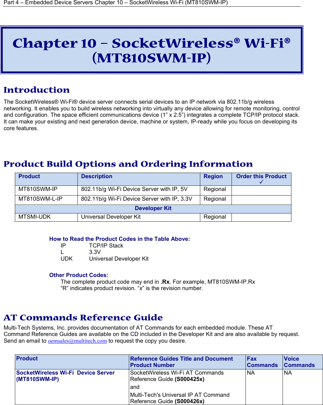 Part 4 – Embedded Device Servers Chapter 10 – SocketWireless Wi-Fi (MT810SWM-IP) Chapter 10 – SocketWireless® Wi-Fi® (MT810SWM-IP) Introduction The SocketWireless® Wi-Fi® device server connects serial devices to an IP network via 802.11b/g wireless networking. It enables you to build wireless networking into virtually any device allowing for remote monitoring, control and configuration. The space efficient communications device (1” x 2.5”) integrates a complete TCP/IP protocol stack. It can make your existing and next generation device, machine or system, IP-ready while you focus on developing its core features.   Product Build Options and Ordering Information   Product Description  Region Order this Product  3 MT810SWM-IP 802.11b/g Wi-Fi Device Server with IP, 5V  Regional  MT810SWM-L-IP 802.11b/g Wi-Fi Device Server with IP, 3.3V Regional  Developer KitMTSMI-UDK  Universal Developer Kit  Regional    How to Read the Product Codes in the Table Above: IP TCP/IP Stack L 3.3V UDK  Universal Developer Kit  Other Product Codes: The complete product code may end in .Rx. For example, MT810SWM-IP.Rx   “R” indicates product revision. “x” is the revision number.   AT Commands Reference Guide Multi-Tech Systems, Inc. provides documentation of AT Commands for each embedded module. These AT Command Reference Guides are available on the CD included in the Developer Kit and are also available by request. Send an email to oemsales@multitech.com to request the copy you desire.   Product  Reference Guides Title and Document Product Number Fax Commands Voice Commands SocketWireless Wi-Fi  Device Server (MT810SWM-IP) SocketWireless Wi-Fi AT Commands Reference Guide (S000425x)  and Multi-Tech&apos;s Universal IP AT Command Reference Guide (S000426x) NA NA  