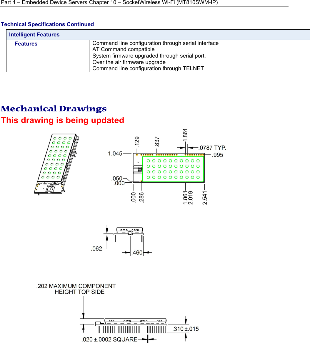 Part 4 – Embedded Device Servers Chapter 10 – SocketWireless Wi-Fi (MT810SWM-IP) Technical Specifications Continued Intelligent Features Features  Command line configuration through serial interface AT Command compatible System firmware upgraded through serial port.  Over the air firmware upgrade Command line configuration through TELNET     Mechanical Drawings This drawing is being updated   