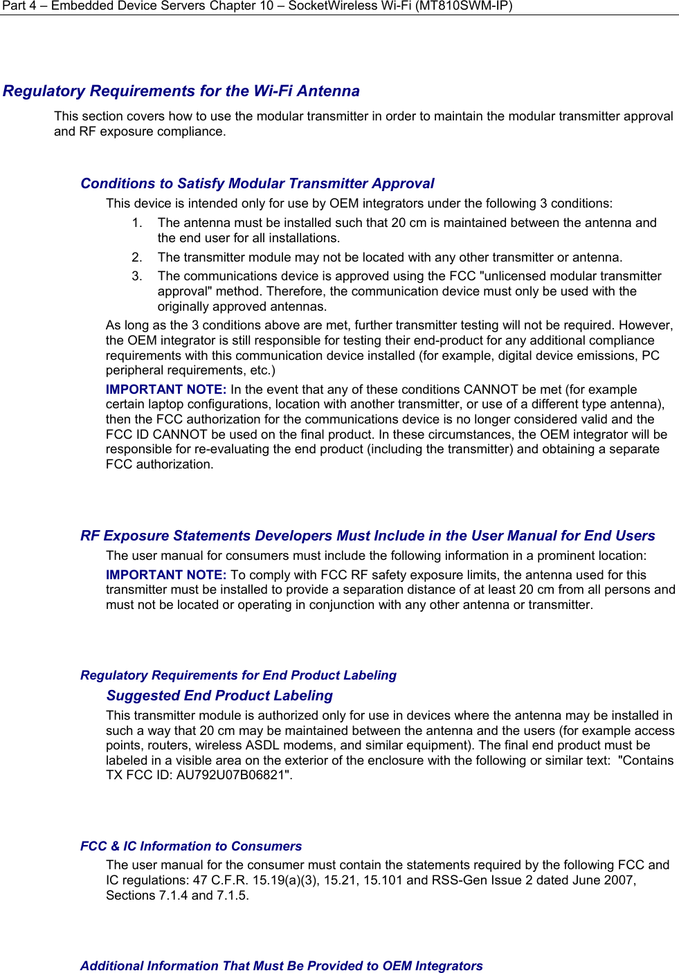 Part 4 – Embedded Device Servers Chapter 10 – SocketWireless Wi-Fi (MT810SWM-IP)  Regulatory Requirements for the Wi-Fi Antenna This section covers how to use the modular transmitter in order to maintain the modular transmitter approval and RF exposure compliance.  Conditions to Satisfy Modular Transmitter Approval This device is intended only for use by OEM integrators under the following 3 conditions: 1.  The antenna must be installed such that 20 cm is maintained between the antenna and the end user for all installations. 2.  The transmitter module may not be located with any other transmitter or antenna. 3.  The communications device is approved using the FCC &quot;unlicensed modular transmitter approval&quot; method. Therefore, the communication device must only be used with the originally approved antennas. As long as the 3 conditions above are met, further transmitter testing will not be required. However, the OEM integrator is still responsible for testing their end-product for any additional compliance requirements with this communication device installed (for example, digital device emissions, PC peripheral requirements, etc.) IMPORTANT NOTE: In the event that any of these conditions CANNOT be met (for example certain laptop configurations, location with another transmitter, or use of a different type antenna), then the FCC authorization for the communications device is no longer considered valid and the FCC ID CANNOT be used on the final product. In these circumstances, the OEM integrator will be responsible for re-evaluating the end product (including the transmitter) and obtaining a separate FCC authorization.   RF Exposure Statements Developers Must Include in the User Manual for End Users The user manual for consumers must include the following information in a prominent location:  IMPORTANT NOTE: To comply with FCC RF safety exposure limits, the antenna used for this transmitter must be installed to provide a separation distance of at least 20 cm from all persons and must not be located or operating in conjunction with any other antenna or transmitter.    Regulatory Requirements for End Product Labeling Suggested End Product Labeling This transmitter module is authorized only for use in devices where the antenna may be installed in such a way that 20 cm may be maintained between the antenna and the users (for example access points, routers, wireless ASDL modems, and similar equipment). The final end product must be labeled in a visible area on the exterior of the enclosure with the following or similar text:  &quot;Contains TX FCC ID: AU792U07B06821&quot;.   FCC &amp; IC Information to Consumers The user manual for the consumer must contain the statements required by the following FCC and IC regulations: 47 C.F.R. 15.19(a)(3), 15.21, 15.101 and RSS-Gen Issue 2 dated June 2007, Sections 7.1.4 and 7.1.5.   Additional Information That Must Be Provided to OEM Integrators 