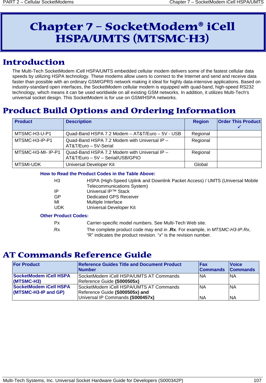 PART 2 – Cellular SocketModems Chapter 7 – SocketModem iCell HSPA/UMTS Multi-Tech Systems, Inc. Universal Socket Hardware Guide for Developers (S000342P)  107  Chapter 7 – SocketModem® iCell HSPA/UMTS (MTSMC-H3) Introduction The Multi-Tech SocketModem iCell HSPA/UMTS embedded cellular modem delivers some of the fastest cellular data speeds by utilizing HSPA technology. These modems allow users to connect to the Internet and send and receive data faster than possible with an ordinary GSM/GPRS network making it ideal for highly data-intensive applications. Based on industry-standard open interfaces, the SocketModem cellular modem is equipped with quad-band, high-speed RS232 technology, which means it can be used worldwide on all existing GSM networks. In addition, it utilizes Multi-Tech&apos;s universal socket design. This SocketModem is for use on GSM/HSPA networks.  Product Build Options and Ordering Information Product Description Region Order This Product  MTSMC-H3-U-P1  Quad-Band HSPA 7.2 Modem – AT&amp;T/Euro – 5V - USB   Regional   MTSMC-H3-IP-P1  Quad-Band HSPA 7.2 Modem with Universal IP – AT&amp;T/Euro – 5V-Serial Regional   MTSMC-H3-MI- IP-P1  Quad-Band HSPA 7.2 Modem with Universal IP – AT&amp;T/Euro – 5V – Serial/USB/GPIO  Regional   MTSMI-UDK Universal Developer Kit Global   How to Read the Product Codes in the Table Above: H3  HSPA (High-Speed Uplink and Downlink Packet Access) / UMTS (Universal Mobile  Telecommunications System) IP Universal IP™ Stack GP Dedicated GPS Receiver MI Multiple Interface UDK Universal Developer Kit Other Product Codes: Px  Carrier-specific model numbers. See Multi-Tech Web site. .Rx The complete product code may end in .Rx. For example, in MTSMC-H3-IP.Rx, “R” indicates the product revision. “x” is the revision number.  AT Commands Reference Guide For Product Reference Guides Title and Document Product Number Fax Commands Voice Commands SocketModem iCell HSPA (MTSMC-H3) SocketModem iCell HSPA/UMTS AT Commands Reference Guide (S000505x) NA NA SocketModem iCell HSPA (MTSMC-H3-IP and GP) SocketModem iCell HSPA/UMTS AT Commands Reference Guide (S000505x) and Universal IP Commands (S000457x) NA  NA NA  NA    