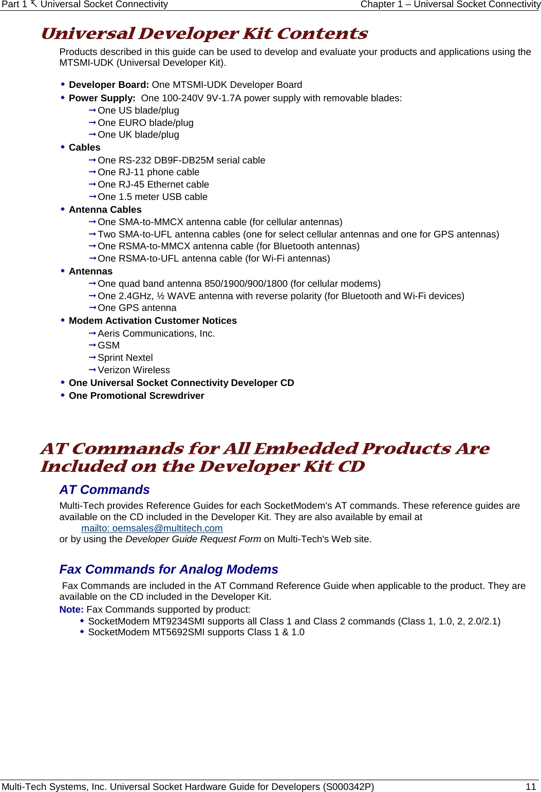 Part 1  Universal Socket Connectivity Chapter 1 – Universal Socket Connectivity Multi-Tech Systems, Inc. Universal Socket Hardware Guide for Developers (S000342P)  11  Universal Developer Kit Contents Products described in this guide can be used to develop and evaluate your products and applications using the MTSMI-UDK (Universal Developer Kit).   Developer Board: One MTSMI-UDK Developer Board  Power Supply:  One 100-240V 9V-1.7A power supply with removable blades:  One US blade/plug  One EURO blade/plug  One UK blade/plug  Cables  One RS-232 DB9F-DB25M serial cable   One RJ-11 phone cable  One RJ-45 Ethernet cable  One 1.5 meter USB cable  Antenna Cables  One SMA-to-MMCX antenna cable (for cellular antennas)  Two SMA-to-UFL antenna cables (one for select cellular antennas and one for GPS antennas)  One RSMA-to-MMCX antenna cable (for Bluetooth antennas)  One RSMA-to-UFL antenna cable (for Wi-Fi antennas)  Antennas  One quad band antenna 850/1900/900/1800 (for cellular modems)  One 2.4GHz, ½ WAVE antenna with reverse polarity (for Bluetooth and Wi-Fi devices)  One GPS antenna   Modem Activation Customer Notices   Aeris Communications, Inc.  GSM  Sprint Nextel  Verizon Wireless  One Universal Socket Connectivity Developer CD   One Promotional Screwdriver    AT Commands for All Embedded Products Are Included on the Developer Kit CD AT Commands  Multi-Tech provides Reference Guides for each SocketModem&apos;s AT commands. These reference guides are available on the CD included in the Developer Kit. They are also available by email at    mailto: oemsales@multitech.com  or by using the Developer Guide Request Form on Multi-Tech&apos;s Web site.   Fax Commands for Analog Modems   Fax Commands are included in the AT Command Reference Guide when applicable to the product. They are available on the CD included in the Developer Kit.   Note: Fax Commands supported by product:   SocketModem MT9234SMI supports all Class 1 and Class 2 commands (Class 1, 1.0, 2, 2.0/2.1)  SocketModem MT5692SMI supports Class 1 &amp; 1.0     