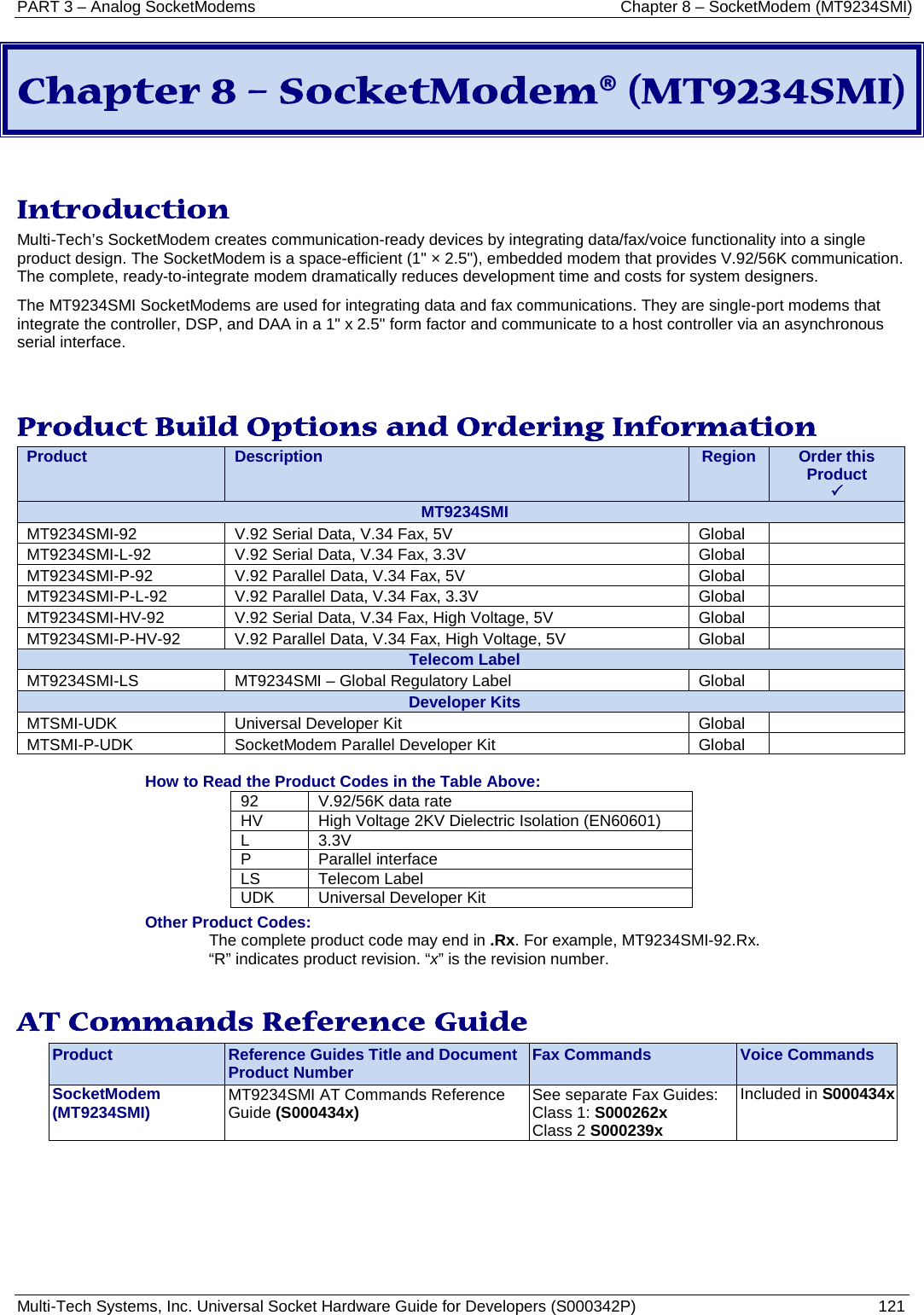 PART 3 – Analog SocketModems Chapter 8 – SocketModem (MT9234SMI) Multi-Tech Systems, Inc. Universal Socket Hardware Guide for Developers (S000342P)  121  Chapter 8 – SocketModem® (MT9234SMI)   Introduction Multi-Tech’s SocketModem creates communication-ready devices by integrating data/fax/voice functionality into a single product design. The SocketModem is a space-efficient (1&quot; × 2.5&quot;), embedded modem that provides V.92/56K communication. The complete, ready-to-integrate modem dramatically reduces development time and costs for system designers.  The MT9234SMI SocketModems are used for integrating data and fax communications. They are single-port modems that integrate the controller, DSP, and DAA in a 1&quot; x 2.5&quot; form factor and communicate to a host controller via an asynchronous serial interface.   Product Build Options and Ordering Information Product Description Region Order this Product  MT9234SMI MT9234SMI-92 V.92 Serial Data, V.34 Fax, 5V Global  MT9234SMI-L-92 V.92 Serial Data, V.34 Fax, 3.3V Global  MT9234SMI-P-92 V.92 Parallel Data, V.34 Fax, 5V Global  MT9234SMI-P-L-92 V.92 Parallel Data, V.34 Fax, 3.3V Global  MT9234SMI-HV-92 V.92 Serial Data, V.34 Fax, High Voltage, 5V Global  MT9234SMI-P-HV-92 V.92 Parallel Data, V.34 Fax, High Voltage, 5V Global  Telecom Label MT9234SMI-LS MT9234SMI – Global Regulatory Label Global  Developer Kits MTSMI-UDK Universal Developer Kit Global  MTSMI-P-UDK SocketModem Parallel Developer Kit Global   How to Read the Product Codes in the Table Above: 92 V.92/56K data rate HV High Voltage 2KV Dielectric Isolation (EN60601) L  3.3V P Parallel interface LS Telecom Label UDK Universal Developer Kit Other Product Codes: The complete product code may end in .Rx. For example, MT9234SMI-92.Rx.   “R” indicates product revision. “x” is the revision number.  AT Commands Reference Guide Product Reference Guides Title and Document Product Number Fax Commands Voice Commands SocketModem (MT9234SMI) MT9234SMI AT Commands Reference Guide (S000434x) See separate Fax Guides: Class 1: S000262x Class 2 S000239x Included in S000434x    