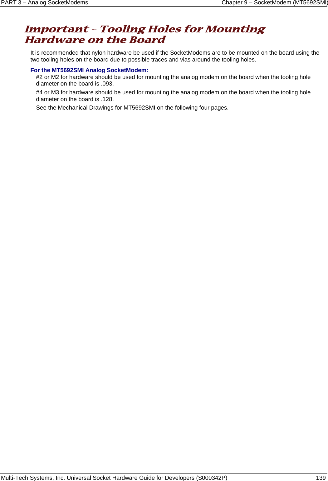 PART 3 – Analog SocketModems    Chapter 9 – SocketModem (MT5692SMI) Multi-Tech Systems, Inc. Universal Socket Hardware Guide for Developers (S000342P)  139   Important – Tooling Holes for Mounting Hardware on the Board It is recommended that nylon hardware be used if the SocketModems are to be mounted on the board using the two tooling holes on the board due to possible traces and vias around the tooling holes. For the MT5692SMI Analog SocketModem: #2 or M2 for hardware should be used for mounting the analog modem on the board when the tooling hole diameter on the board is .093.   #4 or M3 for hardware should be used for mounting the analog modem on the board when the tooling hole diameter on the board is .128.  See the Mechanical Drawings for MT5692SMI on the following four pages.     