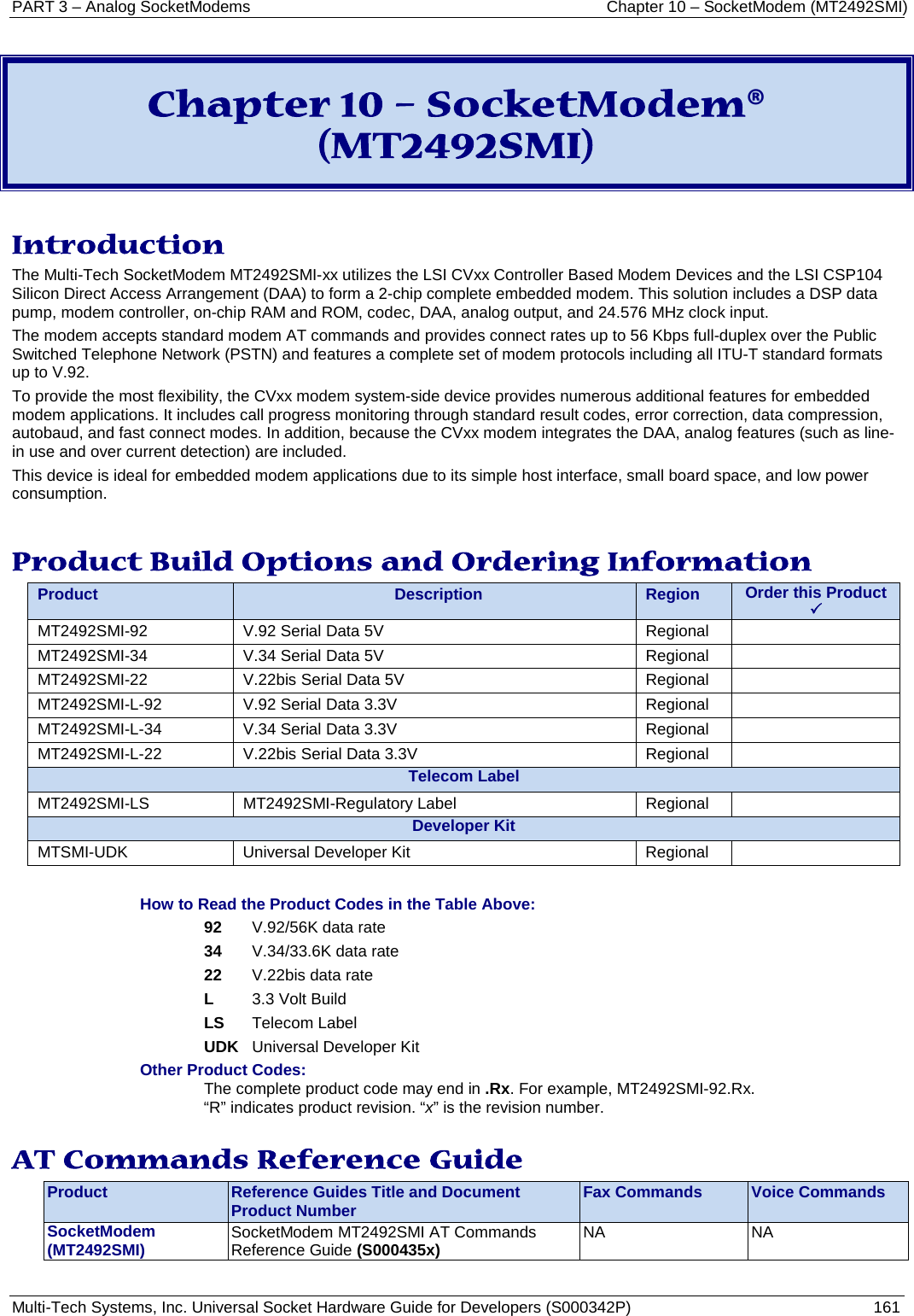 PART 3 – Analog SocketModems     Chapter 10 – SocketModem (MT2492SMI) Multi-Tech Systems, Inc. Universal Socket Hardware Guide for Developers (S000342P)  161   Chapter 10 – SocketModem® (MT2492SMI)  Introduction The Multi-Tech SocketModem MT2492SMI-xx utilizes the LSI CVxx Controller Based Modem Devices and the LSI CSP104 Silicon Direct Access Arrangement (DAA) to form a 2-chip complete embedded modem. This solution includes a DSP data pump, modem controller, on-chip RAM and ROM, codec, DAA, analog output, and 24.576 MHz clock input.  The modem accepts standard modem AT commands and provides connect rates up to 56 Kbps full-duplex over the Public Switched Telephone Network (PSTN) and features a complete set of modem protocols including all ITU-T standard formats up to V.92.  To provide the most flexibility, the CVxx modem system-side device provides numerous additional features for embedded modem applications. It includes call progress monitoring through standard result codes, error correction, data compression, autobaud, and fast connect modes. In addition, because the CVxx modem integrates the DAA, analog features (such as line-in use and over current detection) are included.  This device is ideal for embedded modem applications due to its simple host interface, small board space, and low power consumption.   Product Build Options and Ordering Information Product Description Region Order this Product   MT2492SMI-92 V.92 Serial Data 5V       Regional  MT2492SMI-34 V.34 Serial Data 5V       Regional  MT2492SMI-22 V.22bis Serial Data 5V       Regional  MT2492SMI-L-92 V.92 Serial Data 3.3V       Regional  MT2492SMI-L-34 V.34 Serial Data 3.3V       Regional  MT2492SMI-L-22 V.22bis Serial Data 3.3V        Regional  Telecom Label MT2492SMI-LS MT2492SMI-Regulatory Label Regional  Developer Kit MTSMI-UDK Universal Developer Kit Regional   How to Read the Product Codes in the Table Above: 92 V.92/56K data rate 34 V.34/33.6K data rate 22 V.22bis data rate L 3.3 Volt Build LS Telecom Label UDK Universal Developer Kit Other Product Codes: The complete product code may end in .Rx. For example, MT2492SMI-92.Rx.   “R” indicates product revision. “x” is the revision number.  AT Commands Reference Guide Product Reference Guides Title and Document Product Number Fax Commands Voice Commands SocketModem  (MT2492SMI) SocketModem MT2492SMI AT Commands Reference Guide (S000435x)  NA NA  