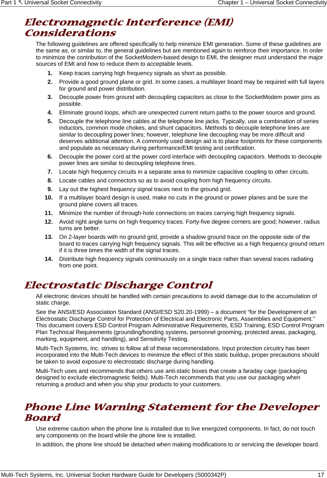 Part 1  Universal Socket Connectivity Chapter 1 – Universal Socket Connectivity Multi-Tech Systems, Inc. Universal Socket Hardware Guide for Developers (S000342P)  17  Electromagnetic Interference (EMI) Considerations The following guidelines are offered specifically to help minimize EMI generation. Some of these guidelines are the same as, or similar to, the general guidelines but are mentioned again to reinforce their importance. In order to minimize the contribution of the SocketModem-based design to EMI, the designer must understand the major sources of EMI and how to reduce them to acceptable levels.  1. Keep traces carrying high frequency signals as short as possible. 2. Provide a good ground plane or grid. In some cases, a multilayer board may be required with full layers for ground and power distribution. 3. Decouple power from ground with decoupling capacitors as close to the SocketModem power pins as possible. 4. Eliminate ground loops, which are unexpected current return paths to the power source and ground. 5. Decouple the telephone line cables at the telephone line jacks. Typically, use a combination of series inductors, common mode chokes, and shunt capacitors. Methods to decouple telephone lines are similar to decoupling power lines; however, telephone line decoupling may be more difficult and deserves additional attention. A commonly used design aid is to place footprints for these components and populate as necessary during performance/EMI testing and certification. 6. Decouple the power cord at the power cord interface with decoupling capacitors. Methods to decouple power lines are similar to decoupling telephone lines. 7. Locate high frequency circuits in a separate area to minimize capacitive coupling to other circuits. 8. Locate cables and connectors so as to avoid coupling from high frequency circuits. 9. Lay out the highest frequency signal traces next to the ground grid. 10. If a multilayer board design is used, make no cuts in the ground or power planes and be sure the ground plane covers all traces. 11. Minimize the number of through-hole connections on traces carrying high frequency signals. 12. Avoid right angle turns on high frequency traces. Forty-five degree corners are good; however, radius turns are better. 13. On 2-layer boards with no ground grid, provide a shadow ground trace on the opposite side of the board to traces carrying high frequency signals. This will be effective as a high frequency ground return if it is three times the width of the signal traces. 14. Distribute high frequency signals continuously on a single trace rather than several traces radiating from one point.  Electrostatic Discharge Control All electronic devices should be handled with certain precautions to avoid damage due to the accumulation of static charge.  See the ANSI/ESD Association Standard (ANSI/ESD S20.20-1999) – a document “for the Development of an Electrostatic Discharge Control for Protection of Electrical and Electronic Parts, Assemblies and Equipment.” This document covers ESD Control Program Administrative Requirements, ESD Training, ESD Control Program Plan Technical Requirements (grounding/bonding systems, personnel grooming, protected areas, packaging, marking, equipment, and handling), and Sensitivity Testing. Multi-Tech Systems, Inc. strives to follow all of these recommendations. Input protection circuitry has been incorporated into the Multi-Tech devices to minimize the effect of this static buildup, proper precautions should be taken to avoid exposure to electrostatic discharge during handling.  Multi-Tech uses and recommends that others use anti-static boxes that create a faraday cage (packaging designed to exclude electromagnetic fields). Multi-Tech recommends that you use our packaging when returning a product and when you ship your products to your customers.  Phone Line Warning Statement for the Developer Board Use extreme caution when the phone line is installed due to live energized components. In fact, do not touch any components on the board while the phone line is installed.  In addition, the phone line should be detached when making modifications to or servicing the developer board.   
