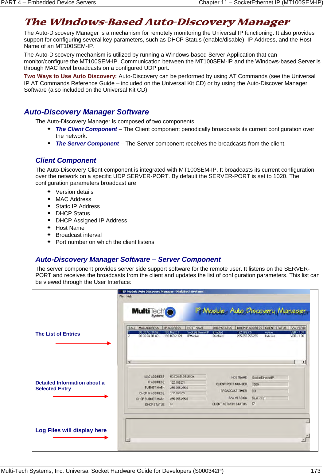 PART 4 – Embedded Device Servers Chapter 11 – SocketEthernet IP (MT100SEM-IP)  Multi-Tech Systems, Inc. Universal Socket Hardware Guide for Developers (S000342P)  173  The Windows-Based Auto-Discovery Manager  The Auto-Discovery Manager is a mechanism for remotely monitoring the Universal IP functioning. It also provides support for configuring several key parameters, such as DHCP Status (enable/disable), IP Address, and the Host Name of an MT100SEM-IP.  The Auto-Discovery mechanism is utilized by running a Windows-based Server Application that can monitor/configure the MT100SEM-IP. Communication between the MT100SEM-IP and the Windows-based Server is through MAC level broadcasts on a configured UDP port. Two Ways to Use Auto Discovery: Auto-Discovery can be performed by using AT Commands (see the Universal IP AT Commands Reference Guide – included on the Universal Kit CD) or by using the Auto-Discover Manager Software (also included on the Universal Kit CD).  Auto-Discovery Manager Software The Auto-Discovery Manager is composed of two components:  The Client Component – The Client component periodically broadcasts its current configuration over the network.  The Server Component – The Server component receives the broadcasts from the client.  Client Component The Auto-Discovery Client component is integrated with MT100SEM-IP. It broadcasts its current configuration over the network on a specific UDP SERVER-PORT. By default the SERVER-PORT is set to 1020. The configuration parameters broadcast are   Version details  MAC Address  Static IP Address  DHCP Status  DHCP Assigned IP Address  Host Name  Broadcast interval  Port number on which the client listens  Auto-Discovery Manager Software – Server Component The server component provides server side support software for the remote user. It listens on the SERVER-PORT and receives the broadcasts from the client and updates the list of configuration parameters. This list can be viewed through the User Interface:      The List of Entries     Detailed Information about a Selected Entry    Log Files will display here      