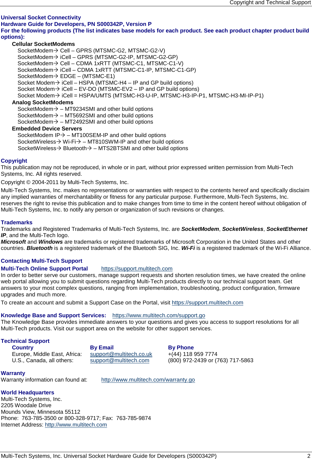 Copyright and Technical Support Multi-Tech Systems, Inc. Universal Socket Hardware Guide for Developers (S000342P)  2  Universal Socket Connectivity  Hardware Guide for Developers, PN S000342P, Version P For the following products (The list indicates base models for each product. See each product chapter product build options): Cellular SocketModems  SocketModem Cell – GPRS (MTSMC-G2, MTSMC-G2-V) SocketModem iCell – GPRS (MTSMC-G2-IP, MTSMC-G2-GP) SocketModem Cell – CDMA 1xRTT (MTSMC-C1, MTSMC-C1-V) SocketModem iCell – CDMA 1xRTT (MTSMC-C1-IP, MTSMC-C1-GP) SocketModem EDGE – (MTSMC-E1) Socket Modem iCell – HSPA (MTSMC-H4 – IP and GP build options)  Socket Modem iCell – EV-DO (MTSMC-EV2 – IP and GP build options) Socket Modem iCell = HSPA/UMTS (MTSMC-H3-U-IP, MTSMC-H3-IP-P1, MTSMC-H3-MI-IP-P1) Analog SocketModems SocketModem – MT9234SMI and other build options SocketModem – MT5692SMI and other build options SocketModem – MT2492SMI and other build options Embedded Device Servers SocketModem IP – MT100SEM-IP and other build options SocketWireless Wi-Fi – MT810SWM-IP and other build options SocketWireless Bluetooth – MTS2BTSMI and other build options  Copyright This publication may not be reproduced, in whole or in part, without prior expressed written permission from Multi-Tech Systems, Inc. All rights reserved.  Copyright © 2004-2011 by Multi-Tech Systems, Inc.   Multi-Tech Systems, Inc. makes no representations or warranties with respect to the contents hereof and specifically disclaim any implied warranties of merchantability or fitness for any particular purpose. Furthermore, Multi-Tech Systems, Inc. reserves the right to revise this publication and to make changes from time to time in the content hereof without obligation of Multi-Tech Systems, Inc. to notify any person or organization of such revisions or changes.   Trademarks Trademarks and Registered Trademarks of Multi-Tech Systems, Inc. are SocketModem, SocketWireless, SocketEthernet IP, and the Multi-Tech logo.  Microsoft and Windows are trademarks or registered trademarks of Microsoft Corporation in the United States and other countries. Bluetooth is a registered trademark of the Bluetooth SIG, Inc. Wi-Fi is a registered trademark of the Wi-Fi Alliance.  Contacting Multi-Tech Support  Multi-Tech Online Support Portal  https://support.multitech.com In order to better serve our customers, manage support requests and shorten resolution times, we have created the online web portal allowing you to submit questions regarding Multi-Tech products directly to our technical support team. Get answers to your most complex questions, ranging from implementation, troubleshooting, product configuration, firmware upgrades and much more.  To create an account and submit a Support Case on the Portal, visit https://support.multitech.com  Knowledge Base and Support Services: https://www.multitech.com/support.go The Knowledge Base provides immediate answers to your questions and gives you access to support resolutions for all Multi-Tech products. Visit our support area on the website for other support services.  Technical Support  Country  By Email  By Phone  Europe, Middle East, Africa:  support@multitech.co.uk   +(44) 118 959 7774  U.S., Canada, all others:  support@multitech.com   (800) 972-2439 or (763) 717-5863   Warranty  Warranty information can found at:  http://www.multitech.com/warranty.go  World Headquarters Multi-Tech Systems, Inc. 2205 Woodale Drive Mounds View, Minnesota 55112 Phone:  763-785-3500 or 800-328-9717; Fax:  763-785-9874 Internet Address: http://www.multitech.com 