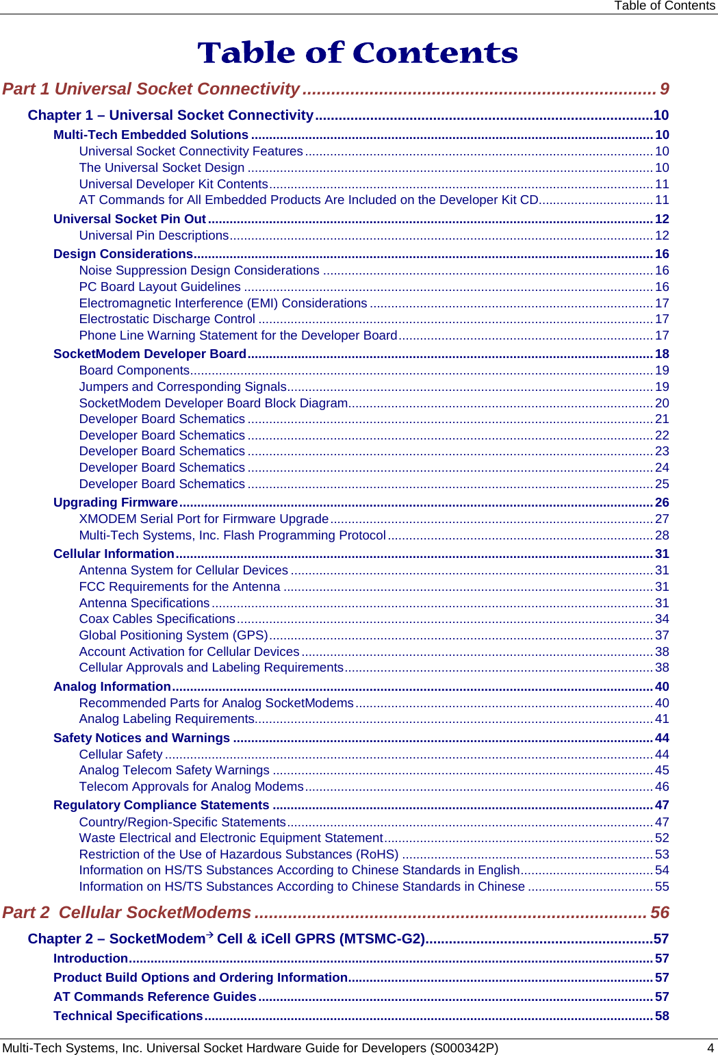 Table of Contents Multi-Tech Systems, Inc. Universal Socket Hardware Guide for Developers (S000342P)  4  Table of Contents Part 1 Universal Socket Connectivity .......................................................................... 9 Chapter 1 – Universal Socket Connectivity ......................................................................................10 Multi-Tech Embedded Solutions ................................................................................................................ 10 Universal Socket Connectivity Features ................................................................................................. 10 The Universal Socket Design ................................................................................................................. 10 Universal Developer Kit Contents ........................................................................................................... 11 AT Commands for All Embedded Products Are Included on the Developer Kit CD................................ 11 Universal Socket Pin Out ............................................................................................................................ 12 Universal Pin Descriptions ...................................................................................................................... 12 Design Considerations ................................................................................................................................ 16 Noise Suppression Design Considerations ............................................................................................ 16 PC Board Layout Guidelines .................................................................................................................. 16 Electromagnetic Interference (EMI) Considerations ............................................................................... 17 Electrostatic Discharge Control .............................................................................................................. 17 Phone Line Warning Statement for the Developer Board ....................................................................... 17 SocketModem Developer Board ................................................................................................................. 18 Board Components ................................................................................................................................. 19 Jumpers and Corresponding Signals ...................................................................................................... 19 SocketModem Developer Board Block Diagram ..................................................................................... 20 Developer Board Schematics ................................................................................................................. 21 Developer Board Schematics ................................................................................................................. 22 Developer Board Schematics ................................................................................................................. 23 Developer Board Schematics ................................................................................................................. 24 Developer Board Schematics ................................................................................................................. 25 Upgrading Firmware .................................................................................................................................... 26 XMODEM Serial Port for Firmware Upgrade .......................................................................................... 27 Multi-Tech Systems, Inc. Flash Programming Protocol .......................................................................... 28 Cellular Information ..................................................................................................................................... 31 Antenna System for Cellular Devices ..................................................................................................... 31 FCC Requirements for the Antenna ....................................................................................................... 31 Antenna Specifications ........................................................................................................................... 31 Coax Cables Specifications .................................................................................................................... 34 Global Positioning System (GPS) ........................................................................................................... 37 Account Activation for Cellular Devices .................................................................................................. 38 Cellular Approvals and Labeling Requirements ...................................................................................... 38 Analog Information ...................................................................................................................................... 40 Recommended Parts for Analog SocketModems ................................................................................... 40 Analog Labeling Requirements............................................................................................................... 41 Safety Notices and Warnings ..................................................................................................................... 44 Cellular Safety ........................................................................................................................................ 44 Analog Telecom Safety Warnings .......................................................................................................... 45 Telecom Approvals for Analog Modems ................................................................................................. 46 Regulatory Compliance Statements .......................................................................................................... 47 Country/Region-Specific Statements ...................................................................................................... 47 Waste Electrical and Electronic Equipment Statement ........................................................................... 52 Restriction of the Use of Hazardous Substances (RoHS) ...................................................................... 53 Information on HS/TS Substances According to Chinese Standards in English ..................................... 54 Information on HS/TS Substances According to Chinese Standards in Chinese ................................... 55 Part 2  Cellular SocketModems .................................................................................. 56 Chapter 2 – SocketModem Cell &amp; iCell GPRS (MTSMC-G2)..........................................................57 Introduction .................................................................................................................................................. 57 Product Build Options and Ordering Information ..................................................................................... 57 AT Commands Reference Guides .............................................................................................................. 57 Technical Specifications ............................................................................................................................. 58 