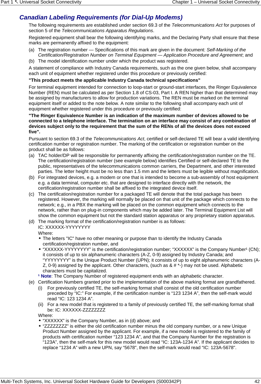 Part 1  Universal Socket Connectivity Chapter 1 – Universal Socket Connectivity Multi-Tech Systems, Inc. Universal Socket Hardware Guide for Developers (S000342P)  42  Canadian Labeling Requirements (for Dial-Up Modems) The following requirements are established under section 69.3 of the Telecommunications Act for purposes of section 5 of the Telecommunications Apparatus Regulations. Registered equipment shall bear the following identifying marks, and the Declaring Party shall ensure that these marks are permanently affixed to the equipment: (a)   The registration number — Specifications of this mark are given in the document: Self-Marking of the Certification/Registration Number on Terminal Equipment — Application Procedure and Agreement; and (b)   The model identification number under which the product was registered. A statement of compliance with Industry Canada requirements, such as the one given below, shall accompany each unit of equipment whether registered under this procedure or previously certified: &quot;This product meets the applicable Industry Canada technical specifications&quot; For terminal equipment intended for connection to loop-start or ground-start interfaces, the Ringer Equivalence Number (REN) must be calculated as per Section 1.8 of CS-03, Part I. A REN higher than that determined may be assigned by manufacturers to allow for production variations. The REN must be marked on the terminal equipment itself or added to the note below. A note similar to the following shall accompany each unit of equipment whether registered under this procedure or previously certified: &quot;The Ringer Equivalence Number is an indication of the maximum number of devices allowed to be connected to a telephone interface. The termination on an interface may consist of any combination of devices subject only to the requirement that the sum of the RENs of all the devices does not exceed five&quot;. Pursuant to section 69.3 of the Telecommunications Act, certified or self-declared TE will bear a valid identifying certification number or registration number. The marking of the certification or registration number on the product shall be as follows: (a)   TAC holder/DP will be responsible for permanently affixing the certification/registration number on the TE. The certification/registration number (see example below) identifies Certified or self-declared TE to the public, representatives of the telecommunications common carriers, the Department, and other interested parties. The letter height must be no less than 1.5 mm and the letters must be legible without magnification. (b)   For integrated devices, e.g. a modem or one that is intended to become a sub-assembly of host equipment e.g. a data terminal, computer etc. that are designed to interface directly with the network, the certification/registration number shall be affixed to the integrated device itself. (c)   The certification/registration number for a packaged TE will denote that the total package has been registered. However, the marking will normally be placed on that unit of the package which connects to the network; e.g., in a PBX the marking will be placed on the common equipment which connects to the network, rather than on plug-in components which may be added later. The Terminal Equipment List will show the common equipment but not the standard station apparatus or any proprietary station apparatus. (d)   The marking format of the certification/registration number is as follows: IC: XXXXXX-YYYYYYYY Where:  The letters &quot;IC&quot; have no other meaning or purpose than to identify the Industry Canada certification/registration number, and  “XXXXXX-YYYYYYYY” is the certification/registration number; “XXXXXX” is the Company Number¹ (CN); it consists of up to six alphanumeric characters (A-Z, 0-9) assigned by Industry Canada; and “YYYYYYYY” is the Unique Product Number (UPN); it consists of up to eight alphanumeric characters (A-Z, 0-9) assigned by the applicant. Other characters, (such as &amp; # *-) may not be used. Alphabetic characters must be capitalized. ¹ Note: The Company Number of registered equipment ends with an alphabetic character. (e)   Certification Numbers granted prior to the implementation of the above marking format are grandfathered. (i)   For previously certified TE, the self-marking format shall consist of the old certification number preceded by “IC:” For example, if the certification number is “123 1234 A”, then the self-mark would read “IC: 123 1234 A”. (ii)   For a new model that is registered to a family of previously certified TE, the self-marking format shall be: IC: XXXXXX-ZZZZZZZZ Where:   “XXXXXX” is the Company Number, as in (d) above; and  “ZZZZZZZZ” is either the old certification number minus the old company number, or a new Unique Product Number assigned by the applicant. For example, if a new model is registered to the family of products with certification number “123 1234 A”, and that the Company Number for the registration is “123A”, then the self-mark for this new model would read “IC: 123A-1234 A”. If the applicant decides to replace “1234 A” with a new UPN, say “5678&quot;, then the self-mark would read “IC: 123A-5678&quot;.    
