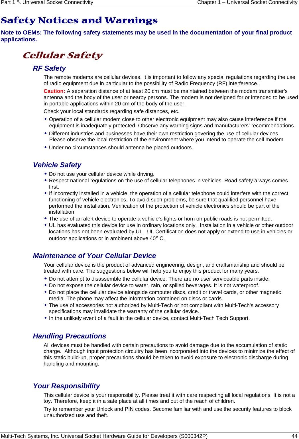 Part 1  Universal Socket Connectivity Chapter 1 – Universal Socket Connectivity Multi-Tech Systems, Inc. Universal Socket Hardware Guide for Developers (S000342P)  44  Safety Notices and Warnings Note to OEMs: The following safety statements may be used in the documentation of your final product applications.  Cellular Safety  RF Safety The remote modems are cellular devices. It is important to follow any special regulations regarding the use of radio equipment due in particular to the possibility of Radio Frequency (RF) interference.  Caution: A separation distance of at least 20 cm must be maintained between the modem transmitter’s antenna and the body of the user or nearby persons. The modem is not designed for or intended to be used in portable applications within 20 cm of the body of the user.  Check your local standards regarding safe distances, etc.  Operation of a cellular modem close to other electronic equipment may also cause interference if the equipment is inadequately protected. Observe any warning signs and manufacturers’ recommendations.  Different industries and businesses have their own restriction govering the use of cellular devices.  Please observe the local restriction of the environment where you intend to operate the cell modem.  Under no circumstances should antenna be placed outdoors.  Vehicle Safety  Do not use your cellular device while driving.  Respect national regulations on the use of cellular telephones in vehicles. Road safety always comes first.  If incorrectly installed in a vehicle, the operation of a cellular telephone could interfere with the correct functioning of vehicle electronics. To avoid such problems, be sure that qualified personnel have performed the installation. Verification of the protection of vehicle electronics should be part of the installation.  The use of an alert device to operate a vehicle’s lights or horn on public roads is not permitted.  UL has evaluated this device for use in ordinary locations only.  Installation in a vehicle or other outdoor locations has not been evaluated by UL.  UL Certification does not apply or extend to use in vehicles or outdoor applications or in ambinent above 40° C.  Maintenance of Your Cellular Device Your cellular device is the product of advanced engineering, design, and craftsmanship and should be treated with care. The suggestions below will help you to enjoy this product for many years.  Do not attempt to disassemble the cellular device. There are no user serviceable parts inside.  Do not expose the cellular device to water, rain, or spilled beverages. It is not waterproof.  Do not place the cellular device alongside computer discs, credit or travel cards, or other magnetic media. The phone may affect the information contained on discs or cards.  The use of accessories not authorized by Multi-Tech or not compliant with Multi-Tech&apos;s accessory specifications may invalidate the warranty of the cellular device.  In the unlikely event of a fault in the cellular device, contact Multi-Tech Tech Support.  Handling Precautions All devices must be handled with certain precautions to avoid damage due to the accumulation of static charge.  Although input protection circuitry has been incorporated into the devices to minimize the effect of this static build-up, proper precautions should be taken to avoid exposure to electronic discharge during handling and mounting.  Your Responsibility This cellular device is your responsibility. Please treat it with care respecting all local regulations. It is not a toy. Therefore, keep it in a safe place at all times and out of the reach of children. Try to remember your Unlock and PIN codes. Become familiar with and use the security features to block unauthorized use and theft.  