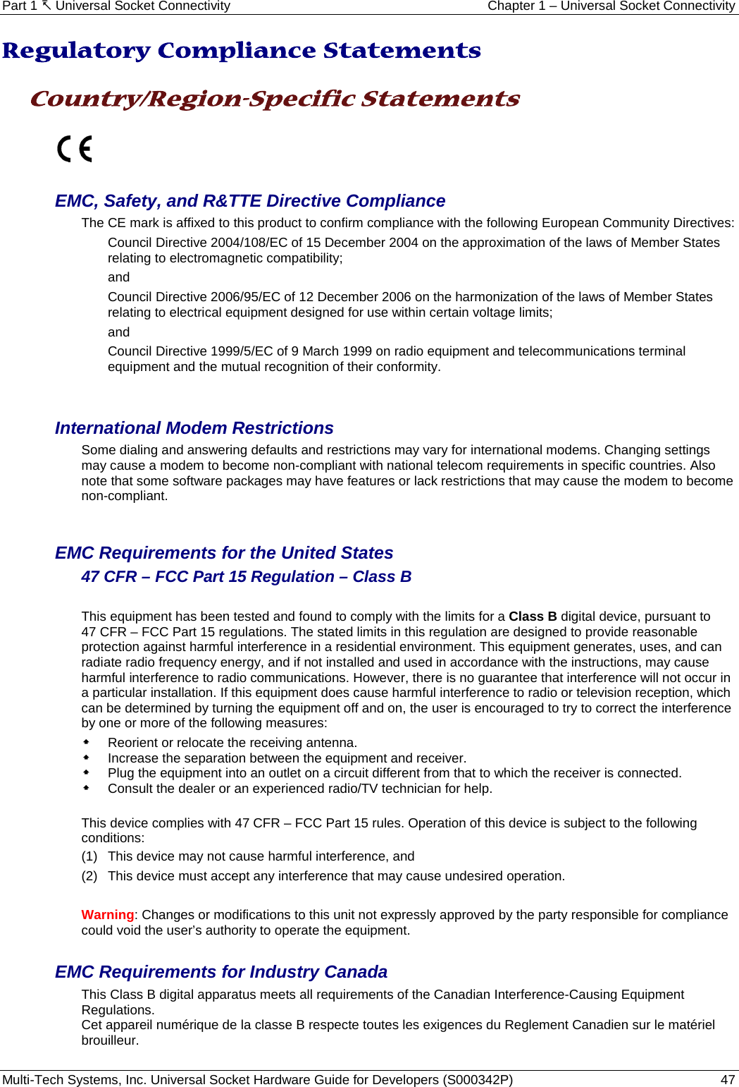 Part 1  Universal Socket Connectivity Chapter 1 – Universal Socket Connectivity Multi-Tech Systems, Inc. Universal Socket Hardware Guide for Developers (S000342P)  47  Regulatory Compliance Statements  Country/Region-Specific Statements    EMC, Safety, and R&amp;TTE Directive Compliance The CE mark is affixed to this product to confirm compliance with the following European Community Directives: Council Directive 2004/108/EC of 15 December 2004 on the approximation of the laws of Member States relating to electromagnetic compatibility;  and Council Directive 2006/95/EC of 12 December 2006 on the harmonization of the laws of Member States relating to electrical equipment designed for use within certain voltage limits; and Council Directive 1999/5/EC of 9 March 1999 on radio equipment and telecommunications terminal equipment and the mutual recognition of their conformity.   International Modem Restrictions Some dialing and answering defaults and restrictions may vary for international modems. Changing settings may cause a modem to become non-compliant with national telecom requirements in specific countries. Also note that some software packages may have features or lack restrictions that may cause the modem to become non-compliant.   EMC Requirements for the United States 47 CFR – FCC Part 15 Regulation – Class B  This equipment has been tested and found to comply with the limits for a Class B digital device, pursuant to  47 CFR – FCC Part 15 regulations. The stated limits in this regulation are designed to provide reasonable protection against harmful interference in a residential environment. This equipment generates, uses, and can radiate radio frequency energy, and if not installed and used in accordance with the instructions, may cause harmful interference to radio communications. However, there is no guarantee that interference will not occur in a particular installation. If this equipment does cause harmful interference to radio or television reception, which can be determined by turning the equipment off and on, the user is encouraged to try to correct the interference by one or more of the following measures:   Reorient or relocate the receiving antenna.  Increase the separation between the equipment and receiver.  Plug the equipment into an outlet on a circuit different from that to which the receiver is connected.  Consult the dealer or an experienced radio/TV technician for help.  This device complies with 47 CFR – FCC Part 15 rules. Operation of this device is subject to the following conditions:  (1)  This device may not cause harmful interference, and  (2)  This device must accept any interference that may cause undesired operation.  Warning: Changes or modifications to this unit not expressly approved by the party responsible for compliance could void the user’s authority to operate the equipment.  EMC Requirements for Industry Canada This Class B digital apparatus meets all requirements of the Canadian Interference-Causing Equipment Regulations. Cet appareil numérique de la classe B respecte toutes les exigences du Reglement Canadien sur le matériel brouilleur.   