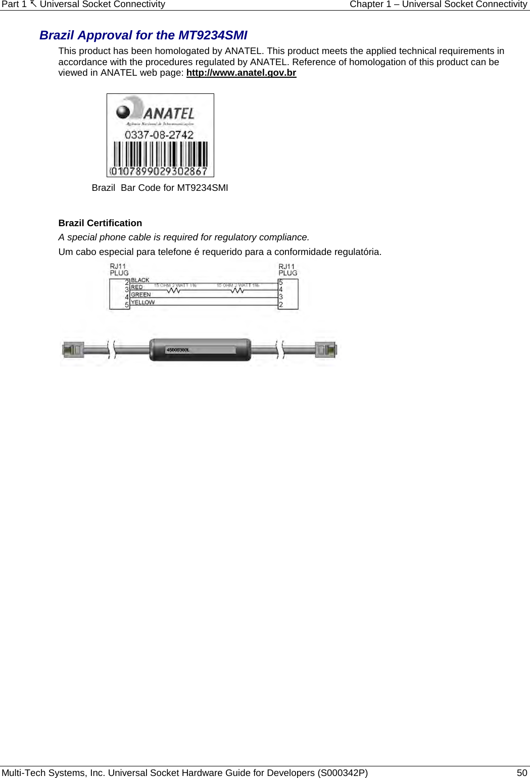 Part 1  Universal Socket Connectivity Chapter 1 – Universal Socket Connectivity Multi-Tech Systems, Inc. Universal Socket Hardware Guide for Developers (S000342P)  50  Brazil Approval for the MT9234SMI  This product has been homologated by ANATEL. This product meets the applied technical requirements in accordance with the procedures regulated by ANATEL. Reference of homologation of this product can be viewed in ANATEL web page: http://www.anatel.gov.br    Brazil  Bar Code for MT9234SMI   Brazil Certification  A special phone cable is required for regulatory compliance. Um cabo especial para telefone é requerido para a conformidade regulatória.       